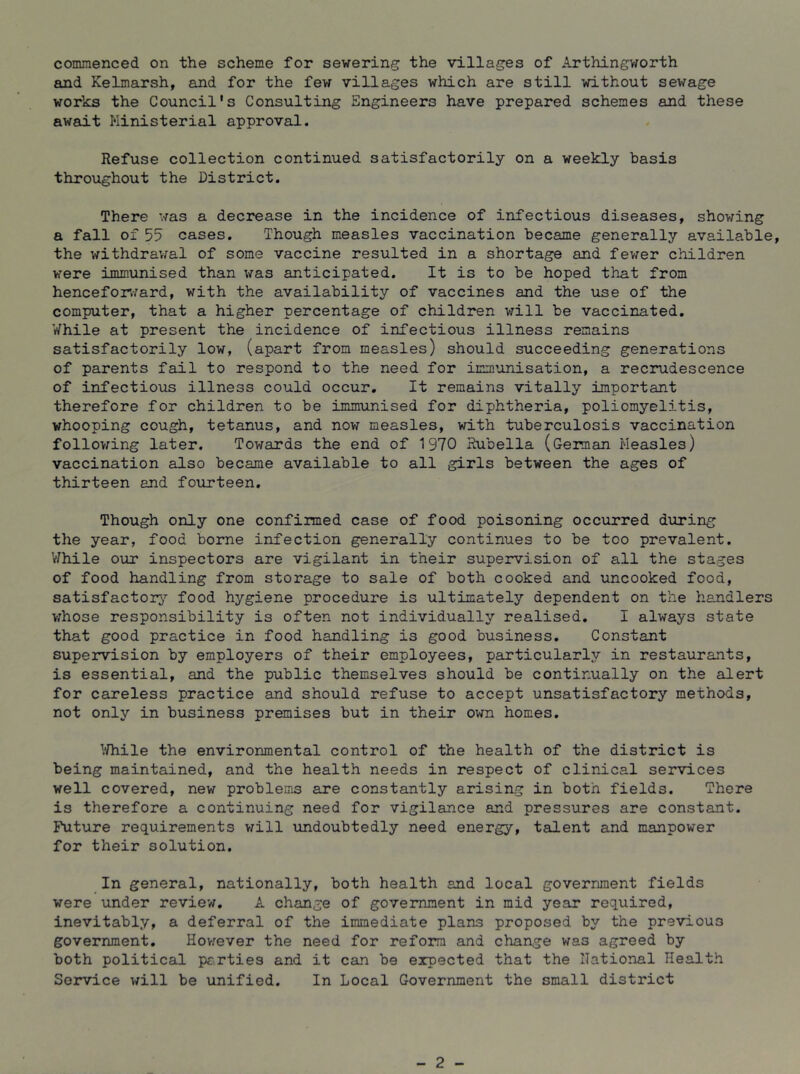 commenced on the scheme for sewering the villages of Arthingv/orth and Kelmarsh, and for the few villages which are still without sewage works the Council's Consulting Engineers have prepared schemes and these await Ministerial approval. Refuse collection continued satisfactorily on a weekly basis throughout the District. There was a decrease in the incidence of infectious diseases, showing a fall of 55 cases. Though measles vaccination became generally available, the withdrav/al of some vaccine resulted in a shortage and fewer children were immunised than was anticipated. It is to be hoped that from hencefonward, with the availability of vaccines and the use of the computer, that a higher percentage of children will be vaccinated. While at present the incidence of infectious illness remains satisfactorily low, (apart from measles) should succeeding generations of parents fail to respond to the need for immunisation, a recrudescence of infectious illness could occur. It remains vitally important therefore for children to be immunised for diphtheria, poliomyelitis, whooping cough, tetanus, and now measles, with tuberculosis vaccination following later. Towairds the end of 1970 Rubella (German Measles) vaccination also became available to all girls between the ages of thirteen end fotirteen. Though only one confirmed case of food poisoning occurred during the year, food borne infection generally continues to be too prevalent. 'While our inspectors are vigilant in their supervision of all the stages of food handling from storage to sale of both cooked and uncooked food, satisfactory,’’ food hygiene procedure is ultimately dependent on the handlers v;hose responsibility is often not individually realised. I always state that good practice in food handling is good business. Constant supervision by employers of their employees, particularly in restaurants, is essential, and the public themselves should be continually on the alert for careless practice and should refuse to accept unsatisfactory methods, not only in business premises but in their own homes. ^.Thile the environmental control of the health of the district is being maintained, and the health needs in respect of clinical ser’vLces well covered, new problems are constantly arising in both fields. There is therefore a continuing need for vigilance and pressures are constant. Future requirements v^ill undoubtedly need energy, talent and manpower for their solution. In general, nationally, both health and local government fields were under review. A change of government in mid year required, inevitably, a deferral of the immediate plans proposed by the previous government. Hovrever the need for reform and change was agreed by both political parties and it can be expected that the Rational Health Service will be unified. In Local Government the small district - 2 -