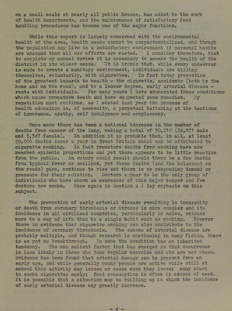 on a small scale at nearly all public houses, has added to the work of health departments, and the maintenance of satisfactory food handling procedures has become one of the major functions. \/hile this report is largely concerned with the environmental health of the area, health needs cannot be compartmentalized, and though the population may live in a satisfactory environment if personal habits are unsound then all our efforts are v^asted. I consider therefore, that to complete my annual review it is necessarj’’ to assess the health of the district in its widest sense. It is ironic that, while every endeavour is made to create a sanitary environment, individuals are killing themselves, voluntarily, with cigarettes. In fact today prevention of the greatest hazards to health - the cigarette, accidents (both in the home and on the road), and to a lesser degree, early arterial disease - rests with individuals. For many years I have enumerated those conditions which cause premature death and have suggested some remedies. My repetition must continue, as I stated last year the process of health education is, of necessity, a perpetual battering at the bastions of ignorance, apathy, self indulgence and complacency. Once more there has been a national increase in the number of deaths from cancer of the Ixing, making a total of 30,213 (24,871 male and 5,347 female). In addition it is probable that, in all, at least 50,000 deaths occur a year in (^eat Britain which can be attributed to cigarette smoking. In fact premature deaths from smoking have now reached epidemic proportions and yet there appears to be little reaction from the public. An outcry would result should there be a few deaths from typhoid fever or smallpox, yet these deaths (and the holacaust on the roads) pass, continue to rise and there is no responding demand or pressure for their solution. Doctors appear to be the only group of individuals who have shovm an awareness of this major danger and few doctors now smoke. Once again in Section A I lay emphasis on this subject. The prevention of early arterial disease resulting in incapacity or death from coronary thrombosis or strokes is more complex and its incidence in all civilised countries, particularly in males, relates more to a way of life than to a single habit such as smoking. However there is evidence that cigarette smoking can also contribute to the incidence of coronai^'’ thrombosis. The causes of arterial disease are probably multiple, and though research is continuing in many fields, there is as yet no breakthrough. In some the condition has an inherited tendency. The one salient factor that has emerged is that occurrence is less likely in those who take regular exercise and who are not obese. Evidence has been found that arterial damage can be present from an early age, and while generally young people axe active while still at school this activity may lessen or cease when they leave; many start to smoke cigarettes early; food consTJunption is often in excess of need. It is possible that a situation may be building up in which the incidence of early arterial disease may greatly increase. - 4 -