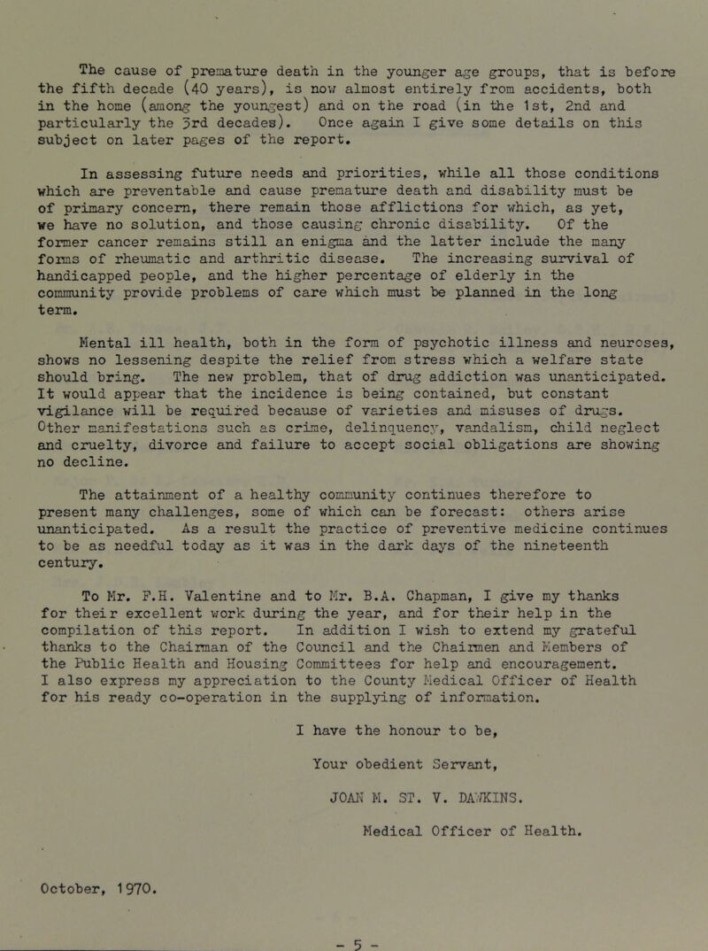 the fifth decade (40 years), is nov; almost entirely from accidents, both in the home (among the youngest) and on the road (in the 1st, 2nd and particularly the 5rd decades). Once again I give some details on this subject on later pages of the report. In assessing future needs and priorities, while all those conditions which are preventable and cause premature death and disability must be of primary concern, there remain those afflictions for which, as yet, we have no solution, and those causing chronic disability. Of the former cancer remains still an enigma and the latter include the many foims of rheumatic and arthritic disease. The increasing survival of handicapped people, and the higher percentage of elderly in the community provide problems of care which must be planned in the long term. Mental ill health, both in the form of psychotic illness and neuroses, shows no lessening despite the relief from stress which a welfare state should bring. The new problem, that of drug addiction was unanticipated. It would appear that the incidence is being contained, but constant vigilance will be required because of varieties and misuses of drugs. Other manifestations such as crime, delinquency, vandalism, child neglect and cruelty, divorce and failure to accept social obligations are showing no decline. The attainment of a healthy community continues therefore to present many challenges, some of which can be forecast: others arise unanticipated. As a result the practice of preventive medicine continues to be as needful today as it was in the dark days of the nineteenth century. To Mr. P.H. Valentine and to Mr. B.A. Chapman, I give my thanks for their excellent vjork during the year, and for their help in the compilation of this report. In addition I wish to extend my grateful thanks to the Chaiiman of the Council and the Chairmen and Members of the Public Health and Housing Committees for help and encouragement. I also express my appreciation to the County Medical Officer of Health for his ready co-operation in the supplying of information. I have the honour to be. Your obedient Servant, J0A1^^ M. ST. V. DAV/KINS. Medical Officer of Health. October, 1 970. - 5 -
