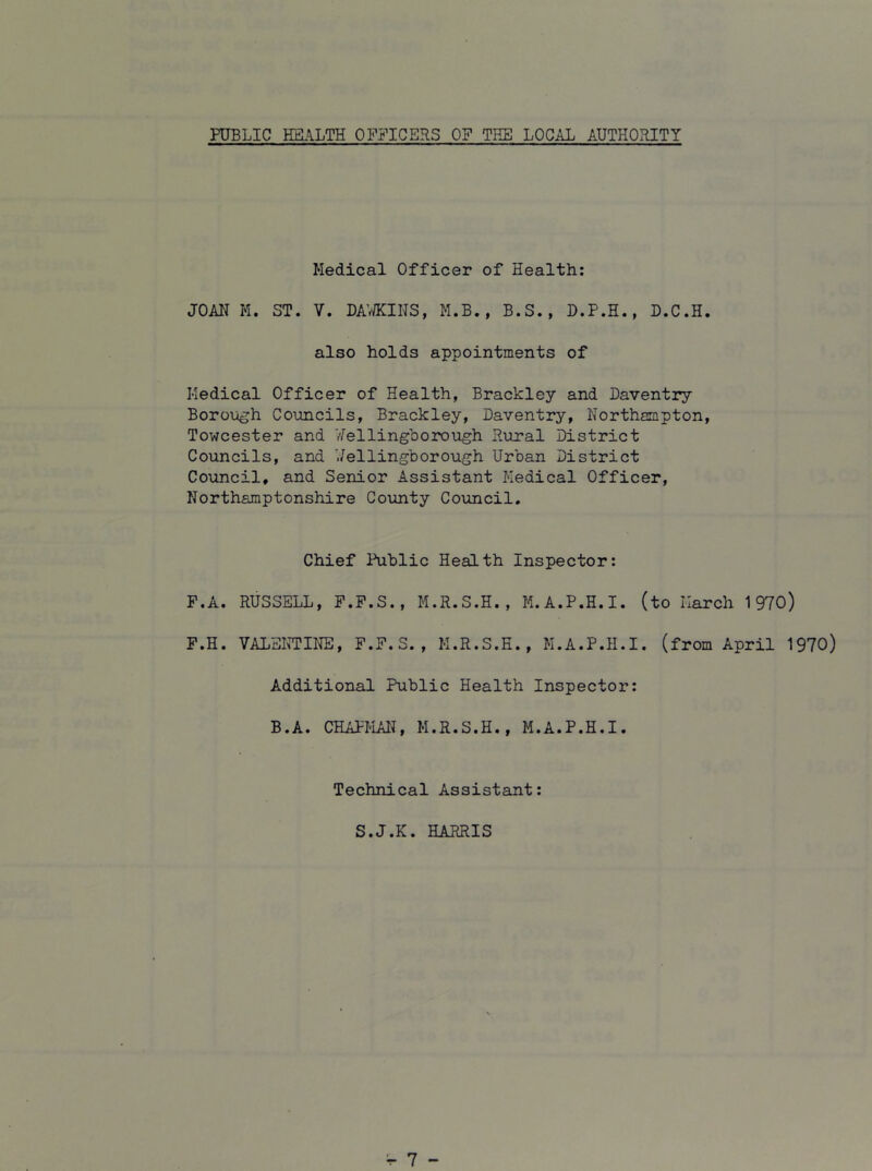 PUBLIC HEL^LTH OFFICERS OF THE LOCAL AUTHORITY Medical Officer of Health: JOAN M. ST. V. DAV/KINS, M.B., B.S., D.P.H., D.C.H. also holds appointments of Medical Officer of Health, Brackley and Daventry Boroijgh Councils, Brackley, Daventry, Korthjmpton, Towcester and /Wellingborough Rural District Councils, and Wellingborough Urban District Council, and Senior Assistant Medical Officer, Northamptonshire Coimty Council. Chief Public Health Inspector: F.A. RUSSELL, F.F.S., M.R.S.H., M.A.P.H.I. (to March 1970) F.H. VALEmNE, F.F.S., H.R.S.E., M.A.P.H.I. (from April 1970) Additional Public Health Inspector: B.A. CHAPMAN, H.R.S.H., M.A.P.H.I. Technical Assistant: S.J.K. HARRIS
