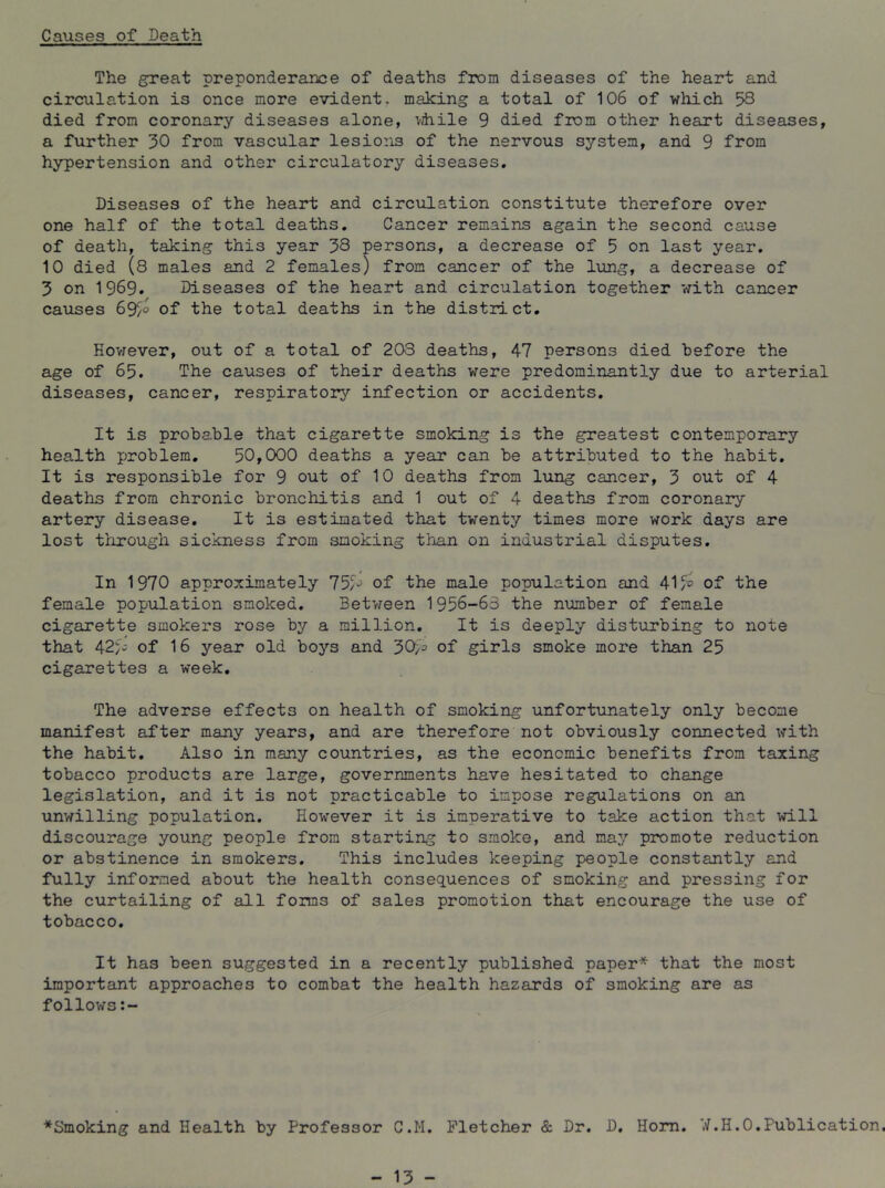 Causes of Death The great preponderarce of deaths from diseases of the heart and circulation is once more evident, making a total of 106 of which 58 died from coronary diseases alone, vdiile 9 died from other heart diseases, a further 30 from vascular lesio:is of the nervous system, and 9 from hypertension and other circulatory diseases. Diseases of the heart and circulation constitute therefore over one half of the total deaths. Cancer remains again the second cause of death, taking this year 38 persons, a decrease of 5 on last year. 10 died (8 males and 2 females) from cancer of the lung, a decrease of 3 on 1969. Diseases of the heart and circulation together with cancer causes 69/^ of the total deaths in the district. However, out of a total of 203 deaths, 47 persons died before the age of 65. The causes of their deaths were predominantly due to arterial diseases, cancer, respiratory infection or accidents. It is probable that cigarette smoking is the greatest contemporary health problem, 50,000 deaths a year can be attributed to the habit. It is responsible for 9 out of 10 deaths from lung cancer, 3 out of 4 deaths from chronic bronchitis and 1 out of 4 deaths from coronary artery disease. It is estimated that twenty times more work days are lost through sickness from smoking than on industrial disputes. In 1970 approximately 75/*^ of the male population and 41 of the female population smoked. Between 1956-63 the number of female cigarette smokers rose by a million. It is deeply disturbing to note that 42fv of 16 year old boys and 30/^ of girls smoke more than 25 cigarettes a week. The adverse effects on health of smoking unfortunately only become manifest after many years, and are therefore not obviously connected with the habit. Also in many countries, as the economic benefits from taxing tobacco products are large, governments have hesitated to change legislation, and it is not practicable to impose regulations on an unwilling population. However it is imperative to take action that will discourage young people from starting to smoke, and mEiy promote reduction or abstinence in smokers. This includes keeping people constantly and fully informed about the health consequences of smoking and pressing for the curtailing of all forms of sales promotion that encourage the use of tobacco. It has been suggested in a recently published paper* that the most important approaches to combat the health hazards of smoking are as follows *Smoking and Health by Professor C.M. Fletcher & Dr. D. Horn. W.H.O,Publication.