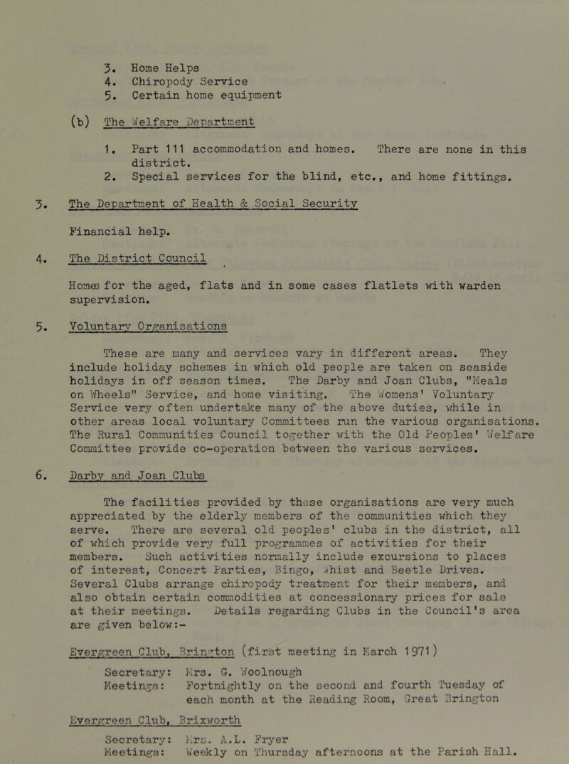 3* Home Helps 4. Chiropody Service 5. Certain home equipment (b) The V/elfare Department 1, Part 111 accommodation and homes. There are none in this district. 2. Special services for the blind, etc., and home fittings. 3. The Department of Health & Social Security Financial help. 4, The District Council Homes for the aged, flats and in some cases flatlets with warden supervision. 5. Voluntary Organisations These are many and services vary in different areas. They include holiday schemes in v/hich old people are taken on seaside holidays in off season times. The Psirby and Joan Clubs, Heals on i^heels Service, and home visiting. The V/omens' Voluntary’’ Service very often undertake many of the above duties, v^hile in other areas local voluntary Committees run the various organisations. The Rural Communities Council together with the Old Peoples' V/elfare Committee provide co-operation between the various services, 6, Darby and Joan Clubs The facilities provided by these organisations are very much appreciated by the elderly members of the communities which they serve. There are several old peoples' clubs in the district, all of which provide very full programmes of activities for their members. Such activities normally include excursions to places of interest, Concert Parties, Bingo, .<hist and Beetle Drives. Several Clubs arrange chiropody treatment for their members, and also obtain certain commodities at concessionary prices for sale at their meetings. Details regarding Clubs in the Council's area are given below Evergreen Club, Brin-^ton (first meeting in March 1971) Secretary: Mrs. G, Joolnough Meetings: Fortnightly on the second and fourth Tuesday of each month at the Reading Room, Great Brington lOvergreen Club, Brixworth Secretary: Mrs. A.L. Fryer Meetiiigs: Weekly on Thursday afternoons at the Parish Hall.