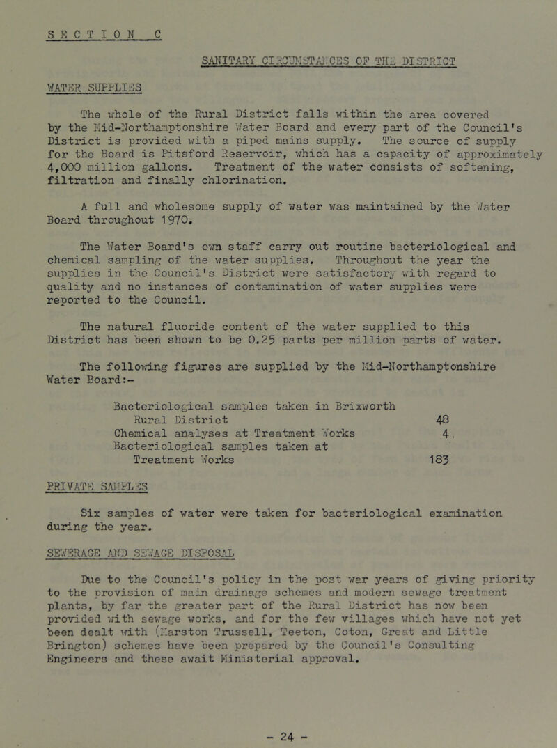 S E C T I ON C SANITARY CI?EU!-ISTANCBS OF THE DISTRICT WATER SUPPLIES The whole of the Rural District falls within the area covered by the Kid-Northamptonshire Water Board and every part of the Council's District is provided with a piped mains supply. The source of supply for the Board is Pitsford Reservoir, which has a capacity of approximately 4,000 million gallons. Treatment of the water consists of softening, filtration and finally chlorination. A. full and wholesome supply of vrater was maintained by the Water Board throughout 1970. The Water Board's own staff carry out routine bacteriological and chemical sampling of the v^ater supplies. Throughout the year the supplies in the Council's District were satisfactory vyith regard to quality and no instances of contamination of water supplies were reported to the Council. The natural fluoride content of the water supplied to this District has been shown to be 0.25 parts per million parts of water. The follovring figures are supplied by the Iiid-Northamptonshire Water Board Bacteriological samples taken in Brixi-yorth 43 4. Rural District Chemical analyses at Treatment Works Bacteriological samples taken at 185 Treatment 'dorks PRIVAT?] SAIiPLSS Six samples of water were taken for bacteriological examination during the year. Due to the Council's policy in the post war years of giving priority to the provision of main drainage schemes and modern sev/age treatment plants, by far the greater part of the Rural District has now been provided with sevrage works, and for the fev/ villages which have not yet been dealt ^d.th (Karston Trussell, Teeton, Coton, Great and Little Brington) schemes have been prepared by the Council's Consulting Engineers and these await Ministerial approval. - 24 -