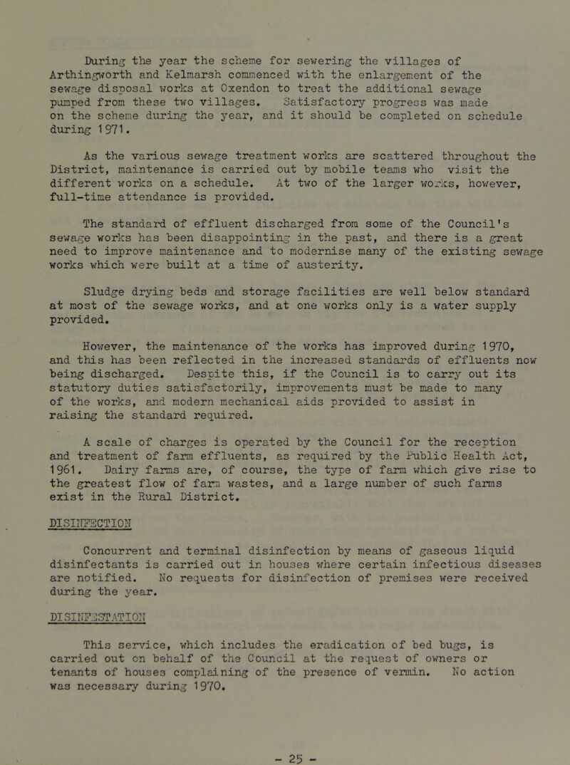 During the year the scheme for sewering the villages of Arthing\^orth and Kelmarsh commenced with the enlargement of the sewage disposal works at Oxendon to treat the additional sewage pumped from these two villages. Satisfactory progress vras made on the scheme during the year, and it should be completed on schedule during 1971. As the various sewage treatment works are scattered throughout the District, maintenance is carried out by mobile teams who visit the different works on a schedule. At two of the larger works, hov^ever, full-time attendance is provided. The standard of effluent discharged from some of the Council's sewage works has been disappointing in the past, and there is a great need to improve maintenance and to modernise many of the existing sewage works which were built at a time of austerity. Sludge drying beds and storage facilities are well below standard at most of the sewage works, and at one \7orks only is a v;ater supply provided. However, the maintenance of the works has improved during 1970, and this has been reflected in the increased standards of effluents now being discharged. Despite this, if the Council is to carry out its statutory duties satisfactorily, improvements must be made to many of the vforks, and modern mechanical aids provided to assist in raising the standard req.uired. A scale of charges is operated by the Council for the reception and treatment of farm effluents, as required by the Public Health Act, 1961. Dairy farms are, of course, the type of farm which give rise to the greatest flow of farm wastes, and a large number of such farms exist in the Rural District. DISIITFSCTIOI'I Concurrent and terminal disinfection by means of gaseous liquid disinfectants is carried out in houses vrhere certain infectious diseases are notified. No requests for disinfection of premises were received during the year. DISINFj]3TATI0N This service, which includes the eradication of bed bugs, is carried out on behalf of the Council at the request of owners or tenants of houses complaining of the presence of vermin. No action was necessary during 1970. - 25 -