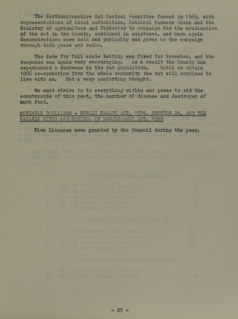 The Northamptonshire Rat Control Committee formed in 1 969» with representations of Local Authorities, National Farmers Union and the Ministry of Agriculture and Fisheries to campaign for the eradication of the rat in the County, continued in existence, and once again demonstrations were held and publicity was given to the campaign through both press and radio. The date for full scale baiting was fixed for November, and the response was again very encouraging. As a result the County has experienced a decrease in the rat population. Until we obtain 100/j co-operation from the whole community the rat will continue to live with us. Not a very comforting thought. We must strive to do everything vrithin our power to rid the countryside of this pest, the carrier of disease and destroyer of much food, MOVEABLE UmLINCS - PUBLIC HEALTH ACT, 1936, SSCTION 26, AND TEE CARAVAN SITES AND CONTROL OF DSVELOFMEIiT ACT, I960 Five licences were granted by the Council during the year. - 27 -