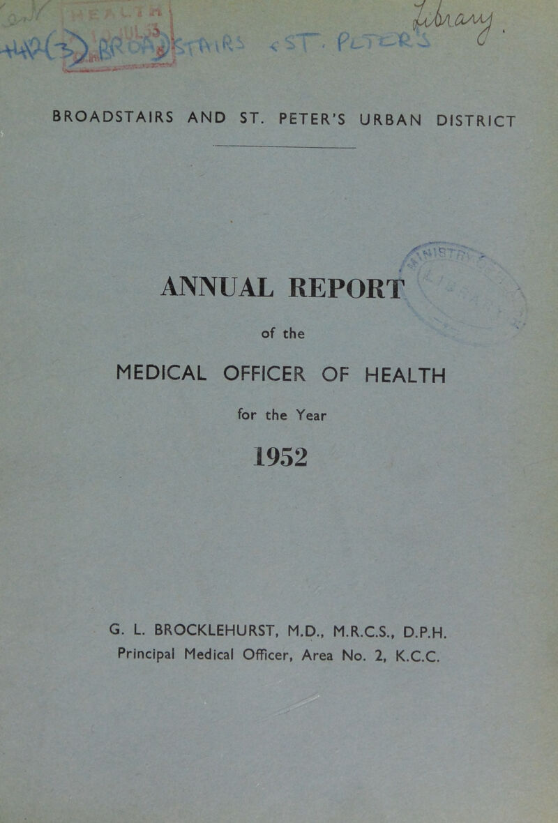 BROADSTAIRS AND ST. PETER’S URBAN DISTRICT ANNUAL REPORT of the MEDICAL OFFICER OF HEALTH for the Year 1952 G. L. BROCKLEHURST, M.D.. M.R.CS., D.P.H. Principal Medical Officer, Area No. 2, K.C.C.