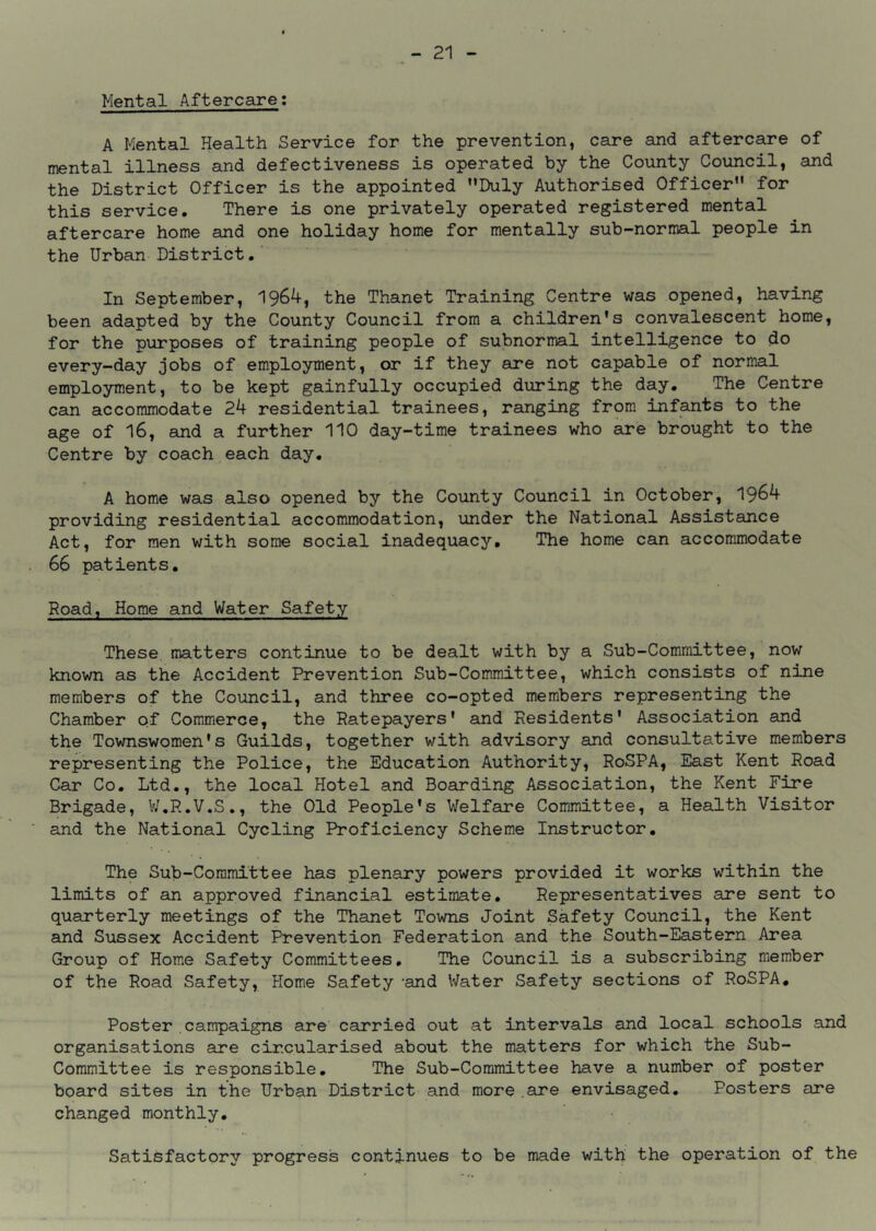 Mental Aftercare; A Mental Health Service for the prevention, care and aftercare of mental illness and defectiveness is operated by the County Council, and the District Officer is the appointed ’’Duly Authorised Officer” for this service. There is one privately operated registered mental aftercare home and one holiday home for mentally sub-normal people in the Urban District. In September, 1964, the Thanet Training Centre was opened, having been adapted by the County Council from a children's convalescent home, for the purposes of training people of subnormal intelligence to do every-day jobs of employment, or if they are not capable of normal employment, to be kept gainfully occupied during the day. The Centre can accommodate 24 residential trainees, ranging from infants to the age of 16, and a further 110 day-time trainees who are brought to the Centre by coach each day. A home was also opened by the County Council in October, 1964 providing residential accommodation, under the National Assistance Act, for men with some social inadequacy. The home can accommodate 66 patients. Road, Home and Water Safety These matters continue to be dealt with by a Sub-Committee, now known as the Accident Prevention Sub-Committee, which consists of nine members of the Council, and three co-opted members representing the Chamber of Commerce, the Ratepayers' and Residents' Association and the Townswomen's Guilds, together with advisory and consultative members representing the Police, the Education Authority, RoSPA, East Kent Road Car Co. Ltd., the local Hotel and Boarding Association, the Kent Fire Brigade, V/.R.V.S., the Old People's Welfeu*e Committee, a Health Visitor and the National Cycling Proficiency Scheme Instructor, The Sub-Committee has plenary powers provided it works within the limits of an approved financial estimate. Representatives are sent to quarterly meetings of the Thanet Towns Joint Safety Council, the Kent and Sussex Accident Prevention Federation and the South-Eastern Area Group of Home Safety Committees, The Council is a subscribing member of the Road Safety, Home Safety -and V/ater Safety sections of RoSPA, Poster campaigns are carried out at intervals and local schools and organisations are circularised about the matters for which the Sub- committee is responsible. The Sub-Committee have a number of poster board sites in the Urban District and more.are envisaged. Posters are changed monthly. Satisfactory progress continues to be made with the operation of the