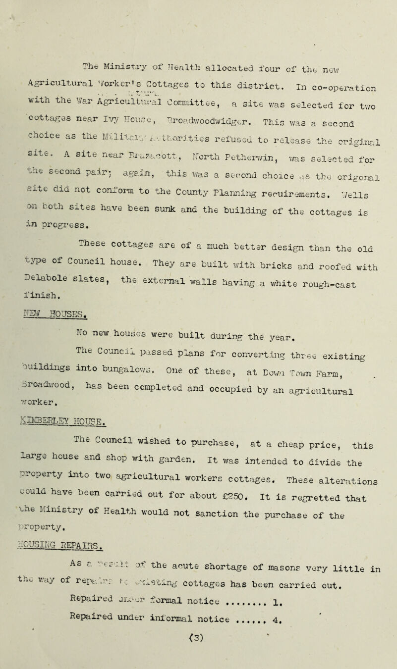 The Ministry of Health allocated four of the new Agricultural ^/orker•c pottages to this district. In co-operation wrth the War Agricultural Coimnittee, a site was selected for two cottages near l-j^j House, Hroadwoodwidgtr. This v/as a second choice as the Militcau’.thorities refused to release the criginra site. A site near Bi-a^acott, Horth Potheiavin, was selected for K^wCond po-ij. • again, this v/a,s a second choice as the origona,! v-ite did not comom to the County Planning reruirements. Wells on both sites have been sunk and the building of the cottages is in progress. These cottages are of a much better design than the old uype of Council house. They are built with bricks and roofed with Delabole slates, the external walls having a white rough-cast finish, HOUSER. Ho new houses were built during the year. The Council passed plans for converting three existing :!uildings into bungalows. One of these, at Dow.-i To\m Farm, Broadwood, has been completed and occupied by an agricultural worker, Kn/IBEPl^EY HOTJPF^ The Council wished to purchase, at a cheap price, this large house and shop with garden. It was intended to divide the property into two agricultural workers cottages. These alterations oould have been carried out for about £250, It is regretted that the Ministry of Health would not sanction the purchase of the property, HOUSIFG PiEPATP!^. As r. , of the acute shortage of masons very little in \.ay of repc. -■ . j-^.tSt.tng cottages has been carried out. Repaired jiiv^cr formal notice 1, Repaired under informal notice ,.,,,, 4, <3)