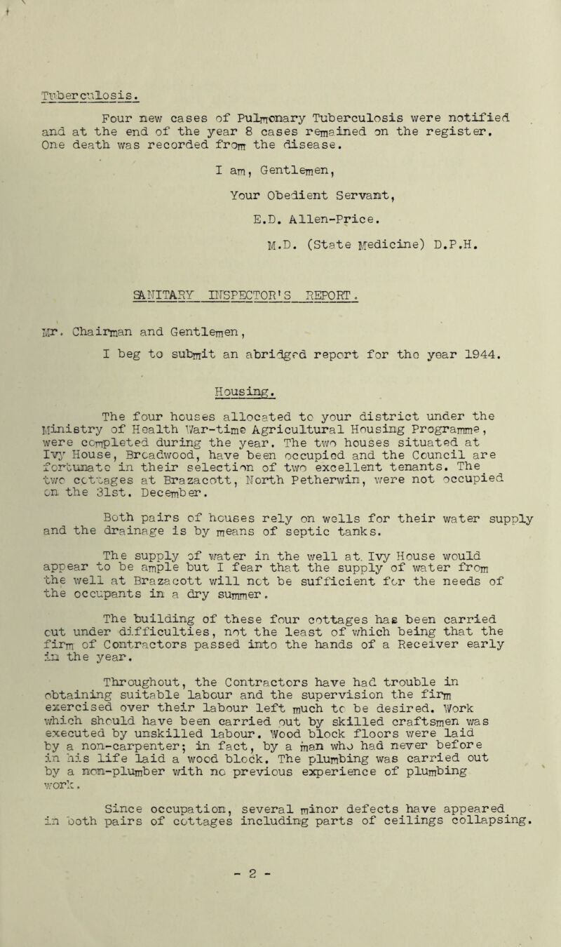 Ti^iberculosis. ♦ Four mew cases of Pulrrronary Tuberculosis were notified and at the end of the year 8 cases remained on the register. One death v;as recorded from the disease. I am, Gentlemen, Your Obedient Servant, E.D, Alien-Price. M.D. (State i./redicine) D.P.H. SANITARY IirSPECTOR’S REPORT . LTr j Chairman and Gentlemen, I beg to submit an abridged report for tho year 1944. Housing. The four houses allocated to your district under the Ministry of Health Y/ar-time Agricultural Housing Programme, were completed during the year. The two houses situated at House, Brcadwood, have been occupiod and the Council are fonounato in their selection of two excellent tenants, The^ two cctlages at Brazacott, North Petherwin, were not occupied on the 31st. December. Both pairs of houses rely on wells for their water supply and the drainage is by means of septic tanks. The supply of crater in the well at. Ivy House would appear to be ample but I fear that the supply of water from the well at Brazacott will not be sufficient for the needs of the occupants in a dry summer. The building of these four cottages has been carried cut under difficulties, not the least of which being that the firm of Contractors passed into the hands of a Receiver early in the year. Throughout, the Contractors have had trouble in obtaining suitable labour and the supervision the firm exercised over their labour left much tc be desired. Work which should have been carried out by skilled craftsmen v/as executed by unskilled labour. Wood block floors were laid by a non-carpenter; in fact, by a man who had never before in his life laid a wood block. The plumbing was carried out by a non-plumber with no previous experience of plumbing work, Since occupation, several minor defects^have appeared_ in both pairs of cottages including parts of ceilings collapsing. 2