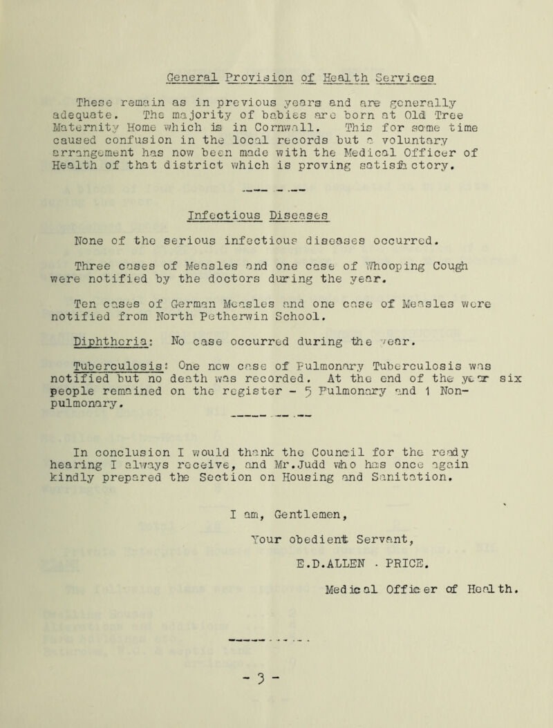 General Provision of Health Services These remain as in previous years and are generally adequate. The majority of babies are born at Old! Tree Maternity Home which is in Cornwall. This for sQ'me time caused confusion in the local records but a voluntary arrangement has now been made with the Medical Officer of Health of that district which is proving satisfactory. Infectious Diseases None of the serious infectious diseases occurred. Three cases of Measles and one case of Whooping Cough were notified by the doctors during the year. Ten cases of German Measles and one case of Measles were notified from North Petherwin School. Diphtheria; No case occurred during the year. Tuberculosis t One new case of Pulmonary Tuberculosis was notified but no death was recorded. At the end of the year six people remained on the register - 5 Pulmonary and 1 Non- pulmonary, In conclusion I would thank the Council for the ready hearing I always receive, and Mr.Judd who has once again kindly prepared the Section on Housing and Sanitation. I am, Gentlemen, Your obedient Servant, E.D.ALLEN . PRICE. Med ic al Off ie er of Heal th.