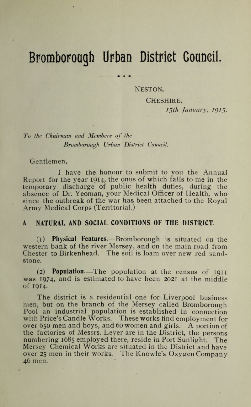 Broffiborough Urban District Gonneil Neston, Cheshire, T5th January, 1915. 7’o Ihe Chairman and Members o f ihe Bromhorough Urban District Council. Gentlemen, I have the honour to submit to you the Annual Report for the year 1914, the onus of which falls to me in the temporary discharge of public health duties, during the absence of Dr. Yeoman, your Medical Officer of Health, who since the outbreak of the war has been attached to the Royal Army Medical Corps (Territorial.) A NATURAL AND SOCIAL CONDITIONS OF THE DISTRICT. (1) Physical Features.—Bromborough is situated on the western bank of the river Mersey, and on the main road from Chester to Birkenhead. The soil is loam over new red sand- stone. (2) Population—The population at the census of 1911 was 1974, and is estimated to have been 2021 at the middle of 1914. The district is a residential one for Liverpool business men, but on the branch of the Mersey called Bromborough Pool an industrial population is established in connection with Price’s Candle Works. These works find employment for over 650 men and boys, and 60 women and girls. A portion of the factories of Messrs. Lever are in the District, the persons numbering 1685 employed there, reside in Port Sunlight. The Mersey Chemical Works are situated in the District and have over 25 men in their works. The Knowle’s Oxygen Company 46 men.