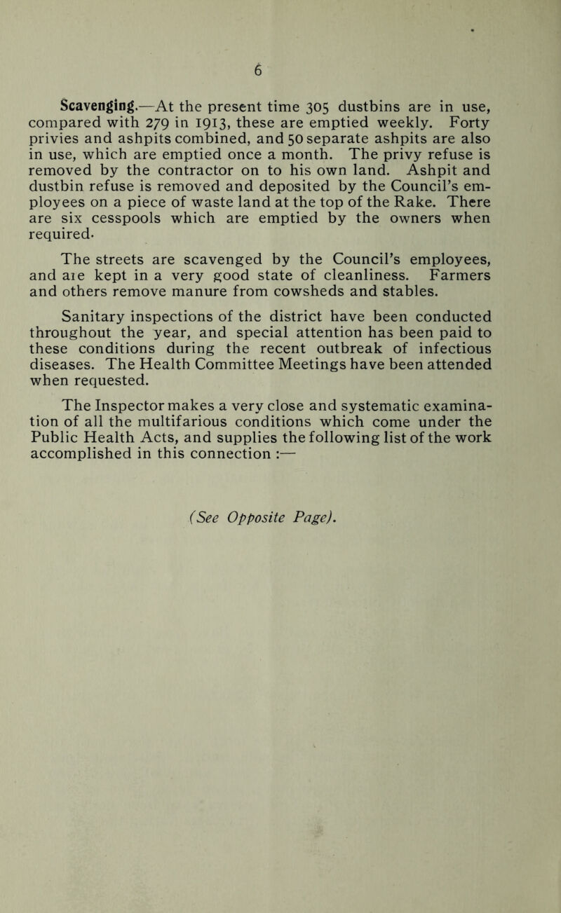 Scavenging.—At the present time 305 dustbins are in use, compared with 279 in 1913, these are emptied weekly. Forty privies and ashpits combined, and 50 separate ashpits are also in use, which are emptied once a month. The privy refuse is removed by the contractor on to his own land. Ashpit and dustbin refuse is removed and deposited by the Council’s em- ployees on a piece of waste land at the top of the Rake. There are six cesspools which are emptied by the owners when required. The streets are scavenged by the Council’s employees, and aie kept in a very good state of cleanliness. Farmers and others remove manure from cowsheds and stables. Sanitary inspections of the district have been conducted throughout the year, and special attention has been paid to these conditions during the recent outbreak of infectious diseases. The Health Committee Meetings have been attended when requested. The Inspector makes a very close and systematic examina- tion of all the multifarious conditions which come under the Public Health Acts, and supplies the following list of the work accomplished in this connection :— (See Opposite Page).