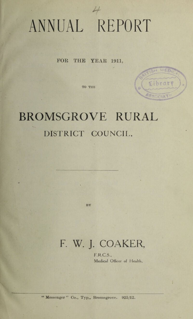 ANNUAL REPORT f FOB THE YEAB 1911, TO THE BROMSGROVE RURAL DISTRICT COUNCIL. BY F. W. J. COAKER, F.R.C.S., Medical Officer of Health. “ Messenger Co., Typ,, Emmsgrove. 925/12.