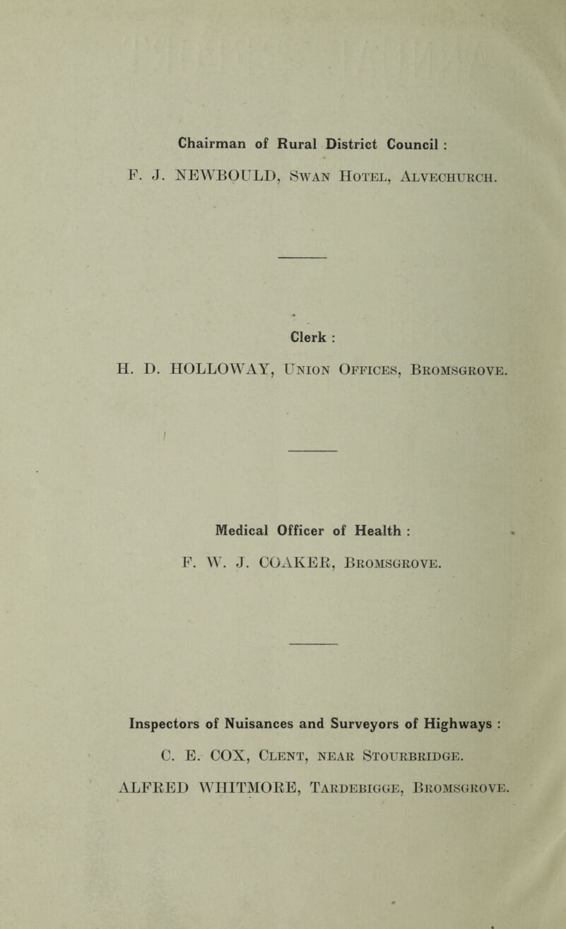 Chairman of Rural District Council : F. J. NEWBOULD, iSwAN Hotel, Alvechurch. Clerk : H. H. HOLLOWAY, Union Offices, Bromsgrove. Medical Officer of Health : F. W. J. COAKEE, Bromsgrove. Inspectors of Nuisances and Surveyors of Highways : C. E. COX, Clent, near Stourbridge. xVLFEED WIIITMOKE, Tardebigge, Bromsgrove.