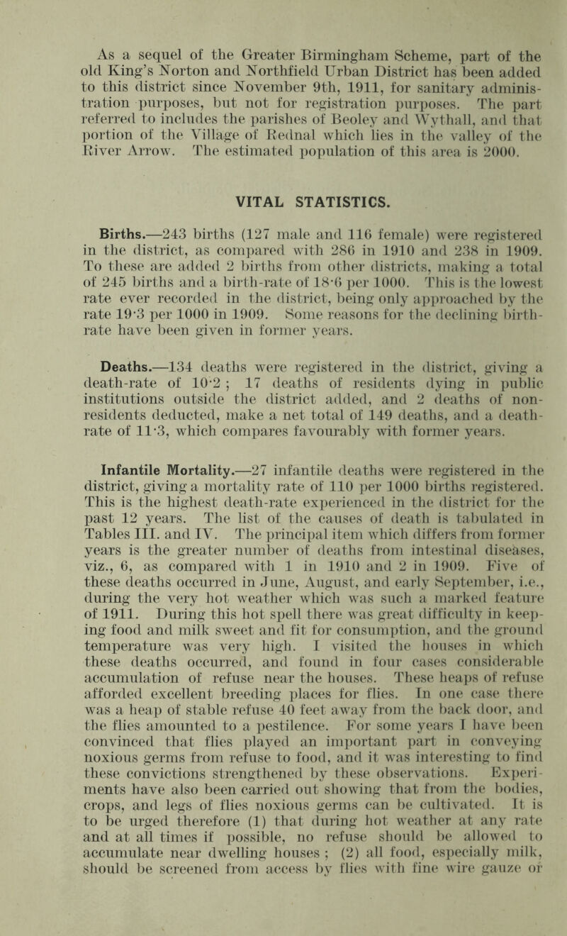 As a sequel of the Greater Birmingham Scheme, part of the old King’s Norton and Northfield Urban District has been added to this district since November 9th, 1911, for sanitary adminis- tration purposes, but not for registration purposes. The part referred to includes the parishes of Beoley and Wythall, and that portion of the Village of Rednal which lies in the valley of the River Arrow. The estimated population of this area is 2000. VITAL STATISTICS. Births.—243 births (127 male and 116 female) were registered in the district, as compared with 286 in 1910 and 238 in 1909. To these are added 2 births from other districts, making a total of 245 births and a birth-rate of 18*6 per 1000. This is the lowest rate ever recorded in the district, being only approached by the rate 19*3 per 1000 in 1909. 8>ome reasons for the declining birth- rate have been given in former years. Deaths.—134 deaths were registered in the district, giving a death-rate of 10-2 ; 17 deaths of residents dying in public institutions outside the district added, and 2 deaths of non- residents deducted, make a net total of 149 deaths, and a death- rate of 11-3, which compares favourably with former years. Infantile Mortality.—27 infantile deaths were registered in the district, giving a mortality rate of 110 per 1000 births registered. This is the highest death-rate experienced in the district for the past 12 years. The list of the causes of death is tabulated in Tables III. and IV. The princix)al item which differs from former years is the greater number of deaths from intestinal diseases, viz., 6, as compared with 1 in 1910 and 2 in 1909. Five of these deaths occurred in June, August, and early September, i.e., during the very hot weather which was such a marked feature of 1911. During this hot spell there was great difficulty in keej)- ing food and milk sweet and fit for consumption, and the ground temperature was very high. I visited the houses in which these deaths occurred, and found in four cases considerable accumulation of refuse near the houses. These heaps of refuse afforded excellent breeding x)laces for flies. In one case there was a heap of stable refuse 40 feet away from the back door, and the flies amounted to a pestilence. For some years I have been convinced that flies played an imi)ortant part in conveying noxious germs from refuse to food, and it was interesting to find these convictions strengthened by these observations. Exx)eri- ments have also been carried out showing that from the bodies, crops, and legs of flies noxious germs can be cultivated. It is to be urged therefore (1) that during hot weather at any rate and at all times if i)ossible, no refuse should l)e allowed to accumulate near dwelling houses ; (2) all food, especially milk, should be screened from access by flies with fine wire gauze or
