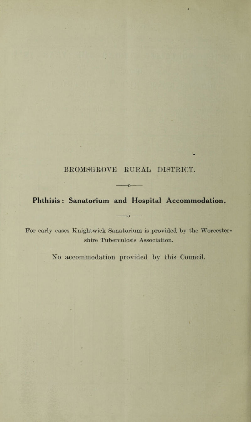 BEOMSGKOVE EUEAL DISTEICT. -o Phthisis: Sanatorium and Hospital Accommodation. For early cases Knightwick Sanatorium is provided by the Worcester- shire Tuberculosis Association. No accommodation provided by this Council.