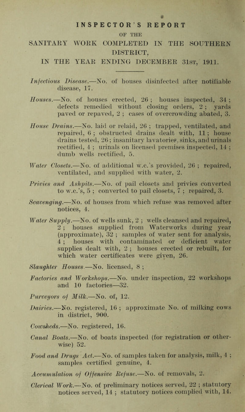 INSPECTOR’S REPORT OF THE SANITARY WORK COMPLETED IN THE SOUTHERN DISTRICT, IN THE YEAR ENDING DECEMBER 31st, 1911. Injections Disease.—No. of houses disinfected after notifiable disease, 17. Houses.—No. of houses erected, 26 ; houses inspected, 34 ; defects remedied without closing orders, 2 ; yards paved or repaved, 2 ; cases of overcrowding abated, 3. House Drains.—No. laid or relaid, 26 ; trapped, ventilated, and repaired, 6 ; obstructed drains dealt with, 11; house drains tested, 26; insanitary lavatories, sinks, and urinals rectified, 4 ; urinals on licensed premises inspected, 14 ; dumb wells rectified, 5. Water Closets.—No. of additional w.c.’s provided, 26 ; repaired, ventilated, and supplied with water, 2. Privies and Ashpits.—No. of pail closets and privies converted to w.c.’s, 5 ; converted to pail closets, 7 ; repaired, 3. Scavenging.—No. of houses from which refuse was removed after notices, 4. Water Supply.—No. of wells sunk, 2 ; wells cleansed and repaired, 2 ; houses supplied from Waterworks during year (approximate), 32 ; samples of water sent for analysis, 4 ; houses with contaminated or deficient water supplies dealt with, 2 ; houses erected or rebuilt, for which water certificates were given, 26. Slaughter Houses.—No. licensed, 8 ; Factories and Workshops.—No. under inspection, 22 workshops and 10 factories—32. Purveyors of Milk.—No. of, 12. Dairies.—No. registered, 16 ; approximate No. of milking cows in district, 900. Cowsheds.—No. registered, 16. Canal Boats.—No. of boats inspected (for registration or other- wise) 52. Food and Drugs Act.—No. of samples taken for analysis, milk, 4 ; samples certified genuine, 4. Accumulation of Offensive Refuse.—No. of removals, 2. Clerical Work.—No. of preliminary notices served, 22 ; statutory notices served, 14 ; statutory notices complied with, 14.