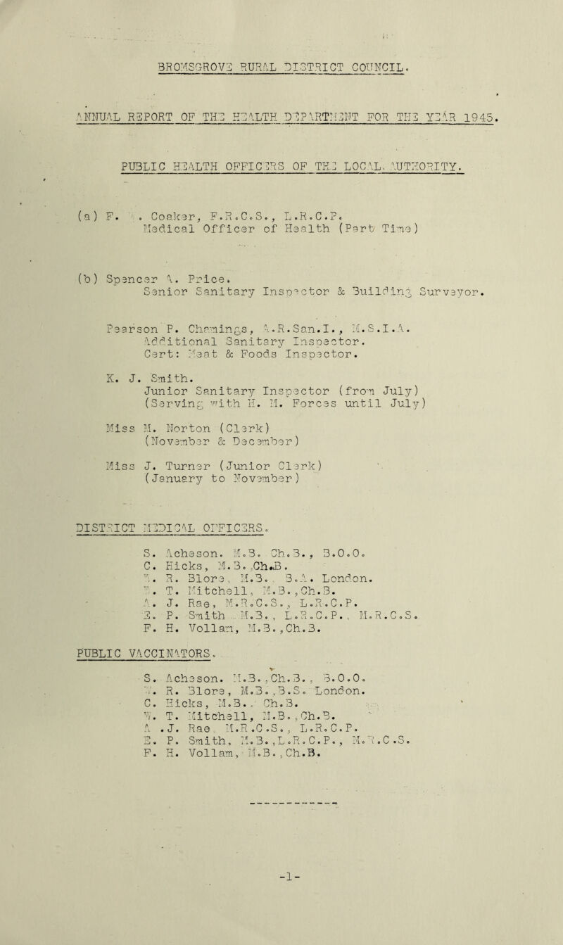 ANNUAL RBPORT OF THD HDALTH DD?ART:!3NT FOR THI YIAR 1945 PUBLIC HDALTH OFFICDRS OF TED LOCAL- AUTHORITY. (a) F. ,, Coakar, F.R.C.S., L.R.C.P, Yedlcal Officer of Health (Part Ti'-ne) (b) Spencer A. Price. Senior Sanitary Insoector & Builfini Surveyor. Pearson P. Cha-Tiintis , A.R.San.I., Y.S.I.A. Additional Sanitary Inspector. Cert: }':eat & Foods Inspector. K. J. 'Smith. Junior Sanitary Inspector (from July) (Serving with H. II. Forces until July) Miss M. Norton (Clerk) (November & December) Miss J. Turner (Junior Clerk) (January to November) DISTRICT MIDICAL OFFICIRS S. Ache son. M.B. Ch- 3., 3.0.0. C. Hicks, M.BcjCh^iB. A. R. Blore. M.B. 3.A. London. T. Mitchell, M,3o,Ch.3. A. J. Rae, MoRoC.S., L.R.C.P. 11. P. Smith ...M.B. , L.R.C.P., lI.R.C.S. F. H. Vollam, M.3.,Ch,3. PUBLIC VACCINATORS. S. Acheson. M.3.,Ch.B., B.0.0. R. R. 31ore, M,3.,B.S. London. C. Hicks, M.B., Ch,3. D. T. Mitchell, M.3o,Ch.B. A .J. Rae. M.R.C.S., L.R.C.P. 3. P. Smith, M.B.,L.R.C.P., M.R.C.S. F. H. Vollam, ■ M.B.,Ch.B. -1-