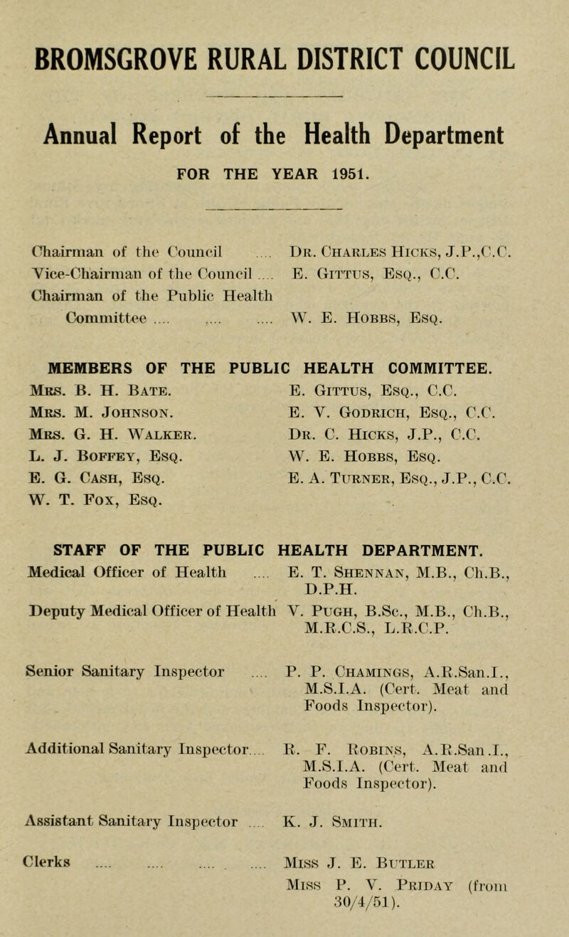 Annual Report of the Health Department FOR THE YEAR 1951. Chairman of tho ('ouncil . Dr. Charles Hicks, J.P.,f’.r. Yice-Chairmaii of the Council E. Gittiis, Esq., C.C. Chairman of the Public Health Committee .... ,... .... W. E. Hobbs, Esq. MEMBERS OF THE PUBLIC HEALTH COMMITTEE. Mrs. B. H. Bate. E. Gittus, Esq., C.C. Mrs. M. Johnson. E. V. Godrich, Esq., C.C. Mrs. G. H. Walker. Dr. C. Hicks, J.P., C.C. L. J. Boffey, Esq. W. E. Hobbs, Esq. B. G. Cash, Esq. E. A. Turner, Esq., J.P., C.C. W. T. Fox, Esq. STAFF OF THE PUBLIC HEALTH DEPARTMENT. Medical Officer of Health . E. T. Shennan, M.B., Ch.B., D.P.H. Deputy Medical Officer of Health V. Pugh, B.Sc., M.B., Ch.B., M.E.C.S., L.B.C.P. Senior Sanitary Inspector Additional Sanitary Inspector.. Assistant Sanitaiy Inspector P. P. Chamings, a.E.San.I., M.S.I.A. (Cert. Meat and Foods Inspector). E. F. Eobins, a. E.San.I., M.S.I.A. (Cert. Meat and Foods Inspector). K. J. Smith. Clerks .... Miss J. E. Butler Miss P. V. Priday (from 30/4/51).