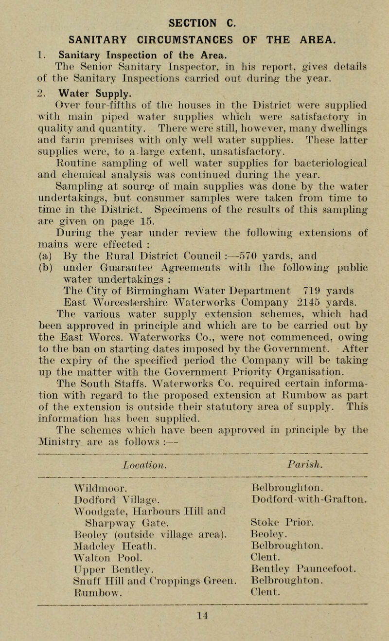 SANITARY CIRCUMSTANCES OF THE AREA. 1. Sanitary Inspection of the Area. Tlu* Senior Sa-nitiiry Inspector, in his re])ort, gives fletails of the Sanitary Inspections carric'd out during the year. 2. Water Supply. Over four-fifths of the houses in the District were supplied witli main piped water supplies which were satisfactory in quality and quantity. There were still, however, many dwellings and farm premises with only well water supplies. These latter supplies were, to a-large extent, unsatisfactory. Routine sampling of well water supplies for bacteriological and chemical analysis was continued during the year. Sampling at sourqp of mam supplies was done by the water undertakings, but consumer samples were taken from time to time in the District. Specimens of the results of this sampling are given on page 1.5. During the year under review the following extensions of mains were effected : (a) By the Eural District Council:—570 yards, and (b) under Guarantee Agreements with the following public water undertakings : The City of Bniningham Water Department 719 yards East Worcestershire Waterworks Company 2115 yards. The various water supjily extension schemes, which had been approved in principle and which are to be carried out by the East Worcs. Waterworks Co., were not commenced, oAving to the ban on starting dates imposed by the GoA-ernment. After the expiry of the specified period the Company aauII be taking up the matter with the GoA^ernment Priority Organisation. The South Staffs. Waterworks Co. required certain informa- tion with regard to the proposed extension at Eumbow as part of the extension is outside their statutory area of supply. This information has been supplied. The schemes Avhich haA’e been ajAproA^ed in principle by the Ministry are as folloAvs :— Location. Parish. VMldmoor. Dodford Village. Woodgate, Harbours Hill and Belbroughtou. Dodford-Avith-Grafton. Shai'pway Gate. Beoley (outside village area). JMadeiey Heath. Walton Pool. Upper Bentley. Snuff Hill and (’roppings Green. RiUnd)ow. Stoke Prior. Beoley. Belbroughtou. Clent. Bentley Pauucefoot. Belbroughtou. Clent.