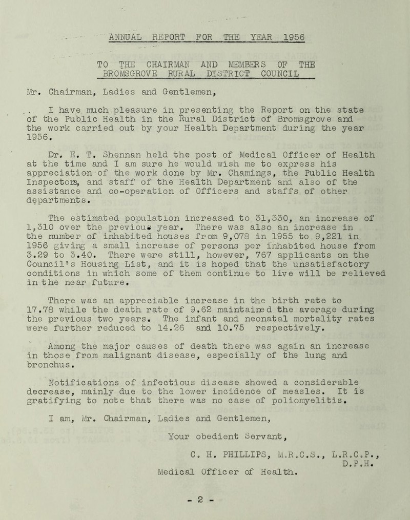 TO THE CHAIRMAN AND MEMBERS OF THE BROMSGROVE RURAL DISTRICT COUNCIL Mr. Chairman, Ladies and Gentlemen, I have much pleasure in presenting the Report on the state of the Public Health in the Rural District of Bromsgrove and the work carried out by your Health Department during the year 1956. Dr. E. T. Shennan held the post of Mledical Officer of Health at the time and I am sure he would wish me to express his appreciation of the work done by Mr• Chamings, the Public Health Inspectors, and staff of the Health Department and also of the assistance and co-operation of Officers and staffs of other departments. The estimated population increased to 31,330, an increase of 1,310 over the previous year. There was also an increase in the number of inhabited houses from 9,078 in 1955 to 9,221 in 1956 giving a small increase of persons per inhabited house from 3.29 to 3.40. There were still, however, 767 applicants on the Council’s Housing List, and it is hoped that the unsatisfactory conditions in which some of them continue to live will be relieved in the near future. There was an appreciable increase in the birth rate to 17,78 while the death rate of 9.62 maintained the average during the previous two years. The infant and neonatal mortality rates were further reduced to 14.26 and 10.75 respectively. Among the major causes of death there was again an increase in those from malignant disease, especially of the lung and bronchus. Notifications of infectious disease showed a considerable decrease, mainly due to the lower incidence of measles. It is gratifying to note that there was no case of poliomyelitis. I am, Mr. Chairman, Ladies and Gentlemen, Your obedient Servant, C. H. PHILLIPS, M.R.C.S., L.R.C.P., D.P.H. Medical Officer of Health.