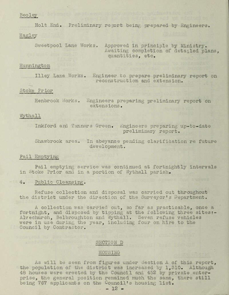 Beoley Holt End. Preliminary report being prepared by Engineers. Hagley Sweetpool Lane Works. Approved in principle by Ministry. Awaiting completion of detailed plans, quantities, etc. Hunnington Illey Lane Works. Engineer to prepare preliminary report on reconstruction and extension. Stoke Prior Henbrook Works. Engineers preparing preliminary report on extensions. Wythall Inkford and Tanners Green. Engineers preparing up-to-date pr e1iminary r ep or t. Shawbrook area. In abeyance pending clarification re future development. Pail Emptying Pail emptying service was continued at fortnightly Intervals in Stoke Prior and in a portion of Wythall parish, 4. Public Cleansing. Refuse collection and disposal was carried out throughout the district under the direction of the Surveyor’s Department. A collection was carried out, so far as practicable, once a fortnight, and disposed by tipping at the following three sites Alvechurch, Belbroughton and Wythall. Seven refuse vehicles were in use during the year, including four on hire to the Council by Contractor. SECTION D HOUSING As will be seen from figures under Section A of thi-s report, the population of the district was increased by 1,310. Although 48 houses were erected by the Council and 452 by private enter- prise, the general position remained much the same, there still being 767 applicants on the Council's housing 'list.