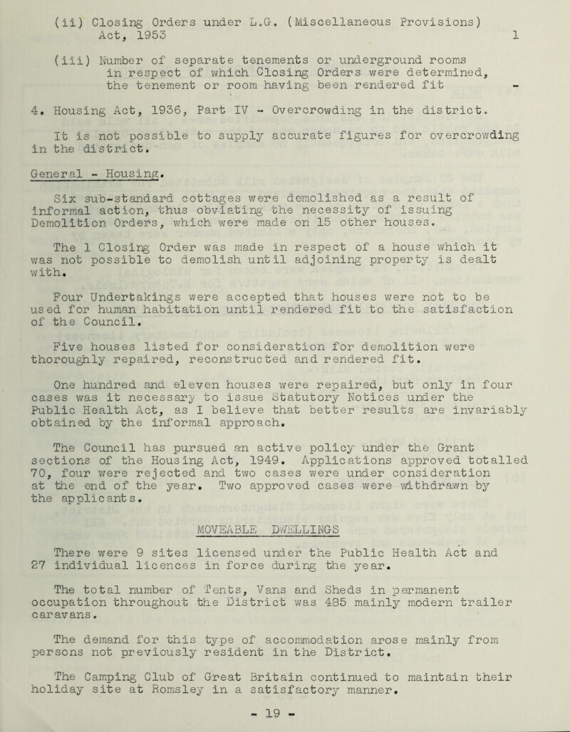 1 (ii) Closing Orders under L.G. (Miscellaneous Provisions) Act, 1953 (iii) Number of separate tenements or underground rooms in respect of which Closing Orders were determined, the tenement or room having been rendered fit 4. Housing Act, 1936, Part IV - Overcrowding in the district. It is not possible to supply accurate figures for overcrowding in the district. General - Housing. Six sub-standard cottages were demolished as a result of informal action, thus obviating the necessity of issuing Demolition Orders, which were made on 15 other houses. The 1 Closing Order was made in respect of a house which it was not possible to demolish until adjoining property is dealt with. Pour Undertakings were accepted that houses were not to be used for human habitation until rendered fit to the satisfaction of the Council. Five houses listed for consideration for demolition were thoroughly repaired, reconstructed and rendered fit. One hundred and eleven houses were repaired, but only in four cases was it necessary to issue Statutory Notices under the Public Health Act, as I believe that better results are invariably obtained by the informal approach. The Council has pursued an active policy under the Grant sections of the Housing Act, 1949. Applications approved totalled 70, four were rejected and two cases were under consideration at the end of the year. Two approved cases were withdrawn by the applicants. MOVEABLE DWELLINGS There were 9 sites licensed under the Public Health Act and 27 individual licences in force during the year. The total number of Tents, Vans and Sheds in permanent occupation throughout the District was 485 mainly modern trailer caravans. The demand for this type of accommodation arose mainly from persons not previously resident in the District. The Camping Club of Great Britain continued to maintain their holiday site at Romsley in a satisfactory manner.