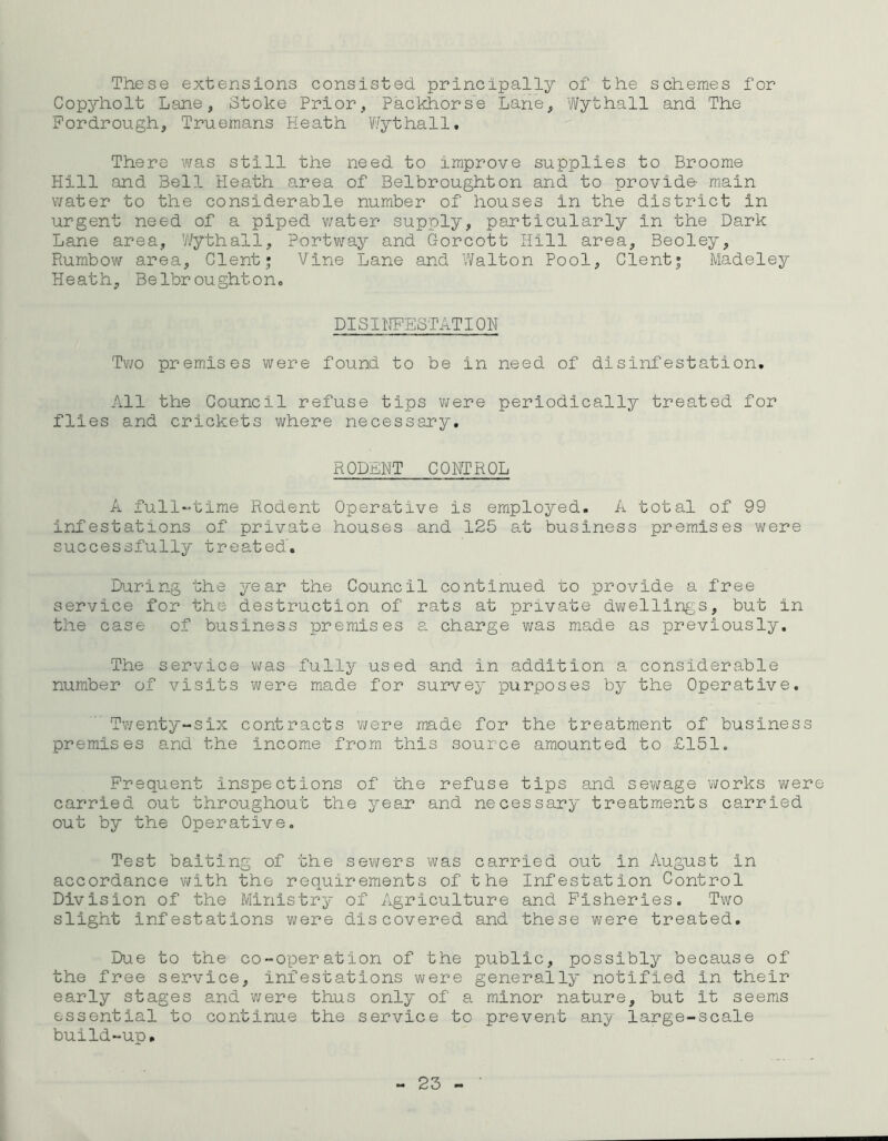 These extensions consisted principally of the schemes for Copyholt Lane, Stoke Prior, Packhorse Lane, Wythall and The Fordrough, Truemans Heath Wythall. There was still the need to improve supplies to Broome Hill and Bell Heath area of Belbroughton and to provide main water to the considerable number of houses in the district in urgent need of a piped water supply, particularly in the Dark Lane area, Wythall, Portway and Gorcott Hill area, Beoley, Rumbow area, Clent; Vine Lane and Walton Pool, Clent; Madeley Heath, Belbroughton. DISINFESTATION Two premises were found to be in need of disinfestation. All the Council refuse tips were periodically treated for flies and crickets where necessary. RODENT CONTROL A full-time Rodent Operative is employed. A total of 99 infestations of private houses and 125 at business premises were successfully treated. During the year the Council continued to provide a free service for the destruction of rats at private dwellings, but in the case of business premises a charge was made as previously. The service was fully used and in addition a considerable number of visits were made for survey purposes by the Operative. Twenty-six contracts were made for the treatment of business premises and the income from this source amounted to £151. Frequent inspections of the refuse tips and sewage works were carried out throughout the year and necessary treatments carried out by the Operative. Test baiting of the sewers was carried out in August in accordance with the requirements of the Infestation Control Division of the Ministry of Agriculture and Fisheries. Two slight infestations were discovered and these were treated. Due to the co-operation of the public, possibly because of the free service, infestations were generally notified in their early stages and were thus only of a minor nature, but it seems essential to continue the service to prevent any large-scale build-up.