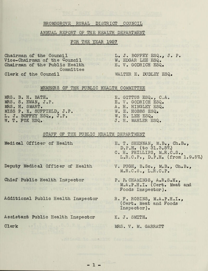 BROMSGROVE RURAL DISTRICT COUNCIL ANNUAL REPORT OF THE HEALTH DEPARTMENT FOR THE YEAR 1957 Chairman of the Council Vice-Chairman of the Council Chairman of the Public Health Committee Clerk of the Council L, J. BOPFEY ESQ., J. P. W. EDGAR LEE ESQ. E. V. GODRICH ESQ. WALTER E. DUDLEY ESQ. MEMBERS OF THE PUBLIC HEALTH COMMITTEE MRS. B. H. BATE. MRS. S. EWAN, J.P. MRS. H. SMART, MISS P. K. SUPFIELD, J.P, L. J. BOFPEY ESQ., J.P. W. T. POX ESQ. E. GITTUS ESQ., C.A. E. V. GODRICH ESQ, A. H. HINGLEY ESQ. W. E. HOBBS ESQ. W. E. LEE ESQ. J. H. MAHLER ESQ. STAFF OP THE PUBLIC HEALTH DEPi\RTMENT Medical Officer of Health Deputy Medical Officer of Health Chief Public Health Inspector Additional Public Health Inspector Assistant Public Health Inspector Clerk E. T. SHENNAN, M.B., Ch.B., D.P.H, (to 31.3.57.) C. H. PHILLIPS, M.R.C.S., L. R.C.P., D.P.H. (from 1.9.57.) V. PUGH, B.Sc., M.B., Ch.B., M. R.C.S., L.R.C.P. P. P. CHAMINGS, A.R.S.H., M.A.P.H.I, (Cert. Meat and Foods Inspector). R. F. ROBINS, M.A.P.H.I,, (Cert. Meat and Poods Inspector)• K. J. SMITH. MRS. V. M. GARRATT