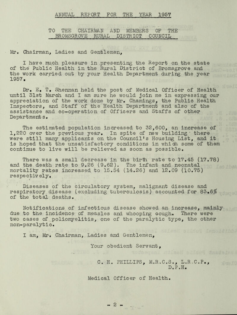 ANMJAL REPORT FOR THE YEAR 1957 TO THE CHAIRMAN AND MEMBERS OP THE BROMSGROVE RURAL DISTRICT COUNCIL Mr. Chairman, Ladies and Gentlemen, I have much pleasure in .presenting the Report on the state of the Public Health in the Rural District of Bromsgrove and the work carried out by your Health Department during the year 1957. Dr. E, T. Shennan held the post of Medical Officer of Health until 31st March and I am sure he would join me in expressing our appreciation of the work done by Mr. Chamings, the Public Health Inspectors, and Staff of the Health Department and also of the assistance and co-operation of Officers and Staffs of other Department s. The estimated population increased to 32,600, an increase of 1,220 over the previous year. In spite of new building ‘ there were still many applicants on the Council’s Housing List, and it is hoped that the unsatisfactory conditions in which some of them continue to live will be relieved as soon as possible. There was a small decrease in the birth rate to 17.45 (17.78) and the death rate to 9.26 (9.62), The infant and neonatal mortality rates increased, to 15,54 (14.26) and 12.09 (10.75) respectively. Diseases of the circulatory system, malignant disease and respiratory disease (excluding tuberculosis) accounted for 83,6^ of the'total deaths. Notifications of infectious disease showed an increase, mainly due to the incidence of measles and whooping cough. There were two cases of poliomyelitis, one of the paralytic type, the other non-paralytic, I am, Mr, Chairman, Ladies and Gentlemen, Your obedient Servant, C. H. PHILLIPS, M.R.C.S., L.R„C.P., D.P.H, Medical Officer of Health,