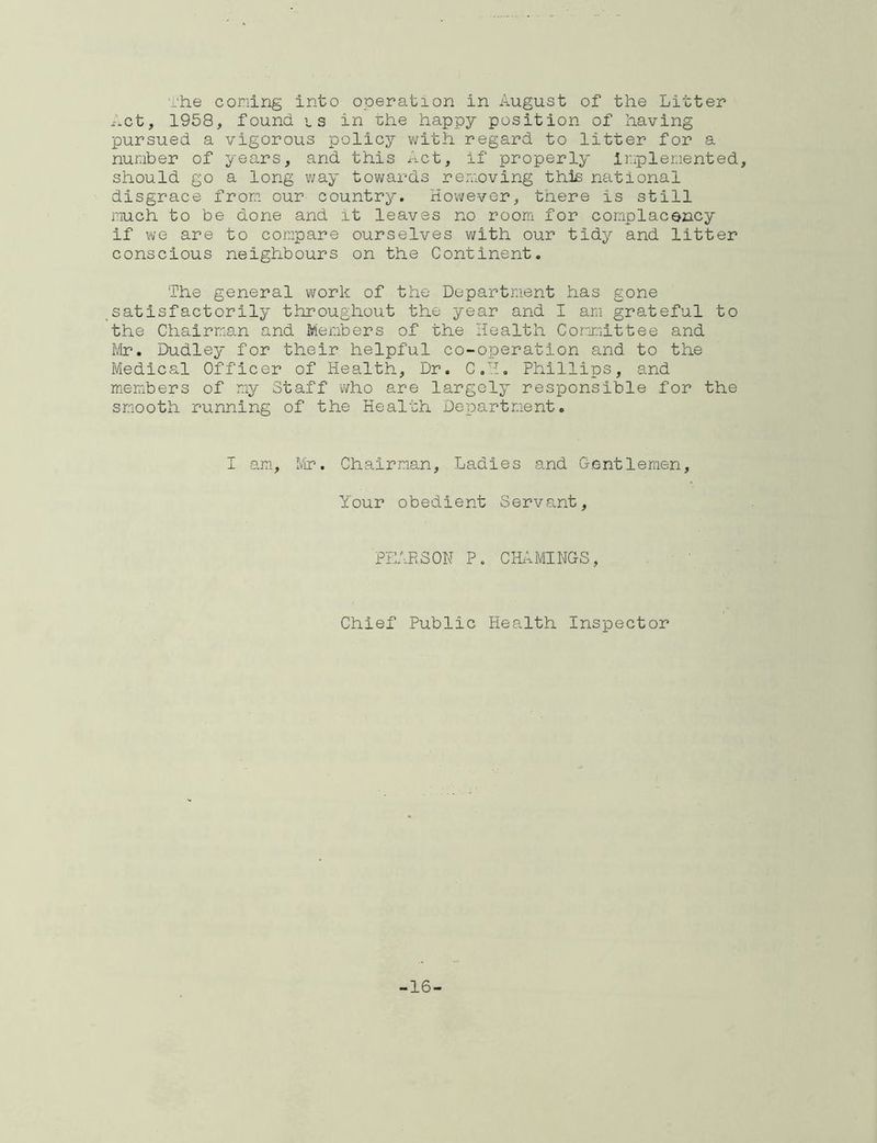 The coning into operation in August of the Litter ^.ct, 1958, found, is in ihe happy position of having pursued a vigorous policy v^ith regard to litter for a number of years, and this Act, if properly inpleoented, should go a long way tovi/ards removing this national disgrace from our^ country. However, there is still much to be done and it leaves no room for conplaconcy if we are to compare ourselves with our tidy and litter conscious neighbours on the Continent. The general work of the Department has gone satisfactorily throughout the year and I am grateful to the Chairman and Members of the Health Committee and Mr. Dudley for their helpful co-operation and to the Medical Officer of Health, Dr. C.H. Phillips, and members of my Staff who are largely responsible for the smooth running of the Health Department. I am, Mir. Chairman, Ladles and G.entleraen, Your obedient Servant, PEARSON P. CHitMINGS, Chief Public Health Inspector -16-