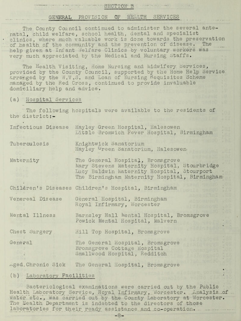 - S-EGTT-QH B GENERAL PROVISION OF feVLTH SERVICES The County Council continued to administer the several ante- natal, child welfare, school health, dental and specialist clinics, where much valuable work is done towards the preservation of. „h,e alt h of. the community and the prevention of disease. _The help given at Infant Welfare Clinics by voluntary vjorkors was very much appreciated by the Medical and Nursing Staffs. The Health Visiting, Home Nursing and Midv/ifery bervices, provided by the County Council, supported by the Home Help Service arranged by the W.V.So and Loan of Nursing Hequisites Scheme managed by the Red Cross, continued to provide invaluable domiciliary help and -advice. (a) Hospital Services The following hospitals were available to the residents of the districtj- Infectious Disease Hayley Green Hospital, Halesov\/en Little -Bromwich Fever liospital, Birmingham Tuberculosis Knightwick Sanatorium Hayley Hpeen Sanatorium, Halesowen- Maternity The General Hospita^., Bromsgrove Mary Stevens Maternity Hospital, Stourbridge Lucy Baldwin Maternity Hospital, Stourport The Birmingham Maternity Hospital, Birmingham’ Children’s Diseases Children’s Hospital, Birmingham Venereal Disease Mental Illness Chest Surgery General General Hospital, Birmingham Royal Infirmary, V’/orcester Barnsley Hall Mental Hospital, Bromsgrove Powick Mental Hospital, Malvern Hill Top Hospital, Bromsgrove The General Hospital, Bromsgrove Bromsgrove Cottage Hospital Smallwood Hospital, Redditch ^^.ged. Chronic Sick The General Hospital, Bromsgrove (b) Laboratory Facilities Bacteriological examinations were carried out by the Public Health Laboratory Service, Royal Inf irma,ry,.. V/orc.ester ..Analysis.._of vlater’”etcwa’s carried out by the County Laboratory at ViTorcester. The Health Department is indebted to the directors of those lab or at cries f or_ _th e_ir_ ,r eacij_ ass 1 s t a.nc e....an.d....c.D-~ oper.ati o.n -8-