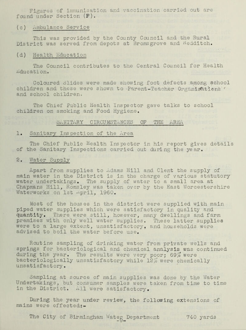 Figures of imrrjunisation and. vaccination carried, out are found. und.er Section (F). ( c ) .liiTibulance Service This was provided, by the County Council and the Rural District was served from depots at Bromsgrove and j^edditch. (d) Health Education The Council contributes to the Central Council for Health Fducationo Coloured Slides were made showing foot defects among school children and these were shov/n to -Parent-Teacher Organist'ions''' and school children. The Chief Public Health Inspector gave talks to school children on smoking and Food Hygiene. sanitary CIRCUMST.U'^CES of the ARJlii 1. Sanitary Inspection of the Area The Chief Public Health Inspector in his report gives details of the Sanitary Inspections carried out during the year. 2. Water Supply Apart from supplies to Adams Hill and Clent the supply of main v/ater in the District is in the charge of various statutory water undertakings. The supply of water to a small area at Chapmans Hill, Romsley was taken over by the East Worcestershire V/aterworks on 1st -^pril, 1960, Most of the houses in the district were supplied v;ith main piped water supplies which were satisfactory in quality and quantity. There were still, however, many dwellings and farm premises with only well water supplies. These latter supplies were to a large extent, unsatisfactory, and households vi/ere advised to boil the v\/ater before use. Routine sampling of drinking water from private wells and springs for bacteriological and chemical analysis v;as continued during the year. The results were very poor; 69^ were bacteriologically unsatisfactory while 12% v;ere chemically unsatisfactory. Sampling at source of main supplies was done by the Water Undertakings, but consumer samples v\?ere taken from time to time in the District, All were satisfactory. During the year under review, the following extensions of mains were effected:- The City of Birmingham Water Departm.ent 740 yards