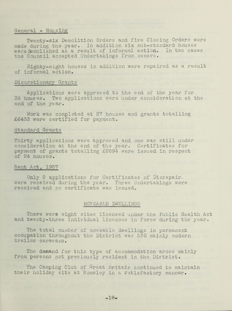 General - Housing Twenty-six Demolition Orders and five Closing Orders were made during the year. In addition six sub-standard houses were demolished as a result of informal action. In two cases the Council accepted Undertakings from owners. Eighty-eight houses in addition were repaired as a result of informal action. Discretionary Grants Applications were approved to the end of the year for 38 houses. Two applications v;ere under consideration at the end of the year. V/ork was completed at 27 houses and grants totalling £6433 v\^ere certified for payment. Standard Grants Thirty applications were approved and one was still under consideration at the end of the year. Certificates for payment of grants totalling £2694 were issued in respect of 24 houses. Rent Act, 1957 Cnly 2 applications for Certificates .of Disrepair, were received during the year. Three Undertakings were received and no certificate v^as issued. MCVEABLE DV’fflLLINGS There were eight sites licensed under the Public Health Act and twenty-three individual licences in force during the year. The total number of moveable dwellings in permanent occupation throughout the District was 53D mainly modern trailer caravans. The demand for this type of accommodation arose mainly from persons not previously resident in the District. The Camping Club of Great Britain continued to maintain their hollds.y site at Romsley in a Satisfactory mann^^r. -19-