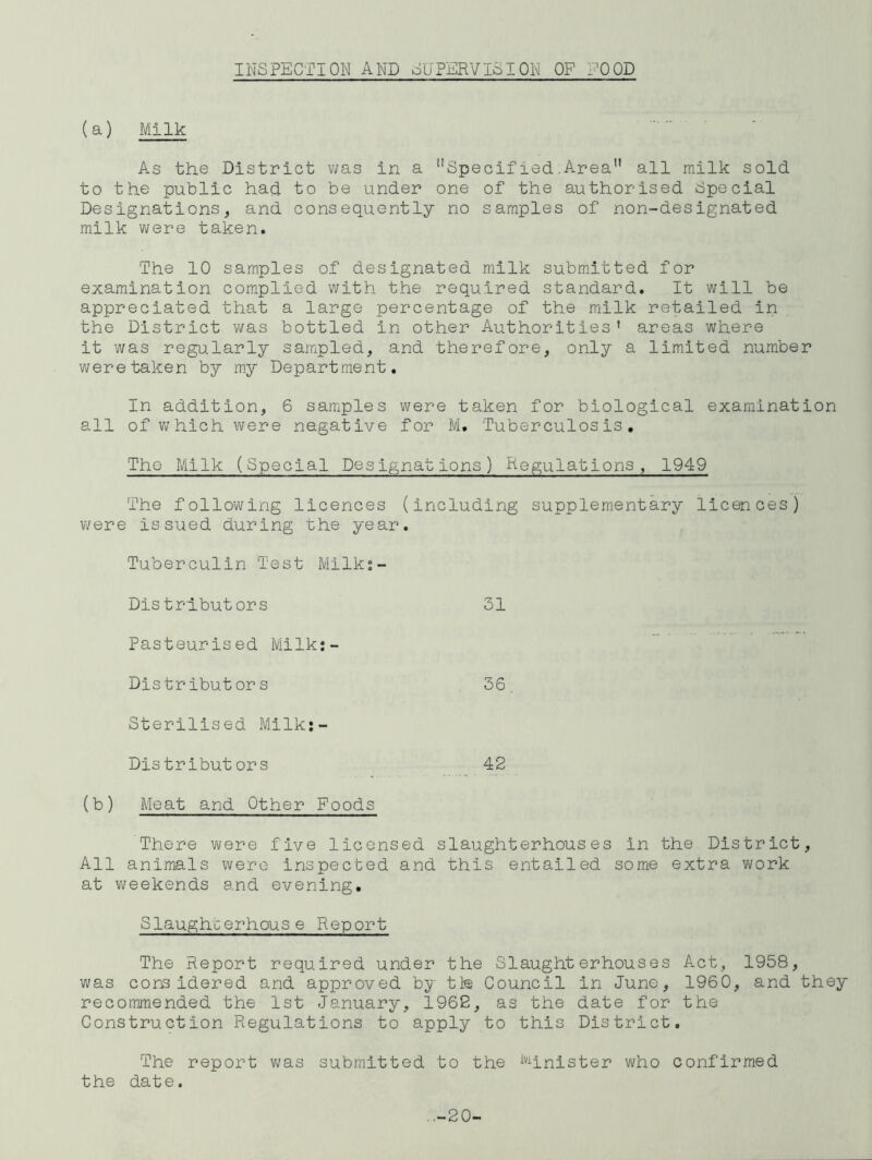 INSPECTION AND SUPERVISION OP POOD (a) Milk As the District v;as in a ’’Specif ied .Area all milk sold to the public had to be under one of the authorised Special Designations, and consequently no samples of non-designated milk were taken. The 10 samples of designated milk subm.itted for examination complied with the required standard. It will be appreciated that a large percentage of the milk retailed in the District was bottled in other Authorities' areas where it was regularly sampled, and therefore, only a limited number were taken by m.y Department. In addition, 6 samples were taken for biological examination all ofv;hichwere negative for M. Tuberculosis, The Milk (Special Designations) Regulations, 1949 The following licences (including supplementary licences) were issued during the year. Tuberculin Test Milk;- Distrlbutors 31 Pasteurised Milk;- Dlstributors 36, Sterilised Mllk:- Distributors 42 (b) Meat and Other Poods There v>/ere five licensed slaughterhouses in the District, All animals were inspected and this entailed some extra w;ork at weekends and evening. Slaughterhouse Report The Report required under the Slaughterhouses Act, 1958, was considered and approved by th Oouncil in June, 1960, and they recommended the 1st January, 1962, as the date for the Construction Regulations to apply to this District. The report v;as submitted to the ^''hnister who confirmed the date. —20-