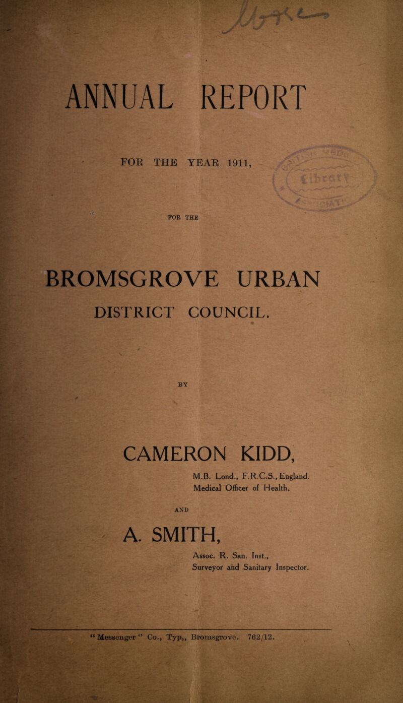 ANNUAL REPORT FOB THE YEAE 1911, FOE THE BROMSGROVE URBAN DISTRICT COUNCIL. BY CAMERON KIDD, M.B. Lend., F.R.C.S., England. Medical Officer of Health. AND A. SMITH. Assoc. R, San. Inst,, Surveyor and Sanitary Inspector. “ Messenger Co., Typ,, Bromsgrove. 762/12.