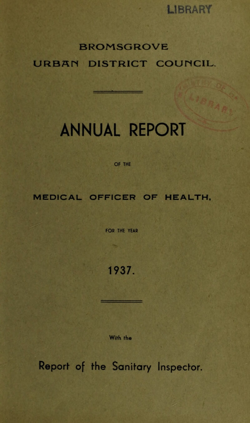 LIBRARY BROMSGROVE URBAM DISTRICT COUMCIL. ANNUAL REPORT OF THE MEDICAL OFFICER OF HEALTH, FOR THE YEAR 1937. WiFh ihe Reporf of the Sanitary Inspector.