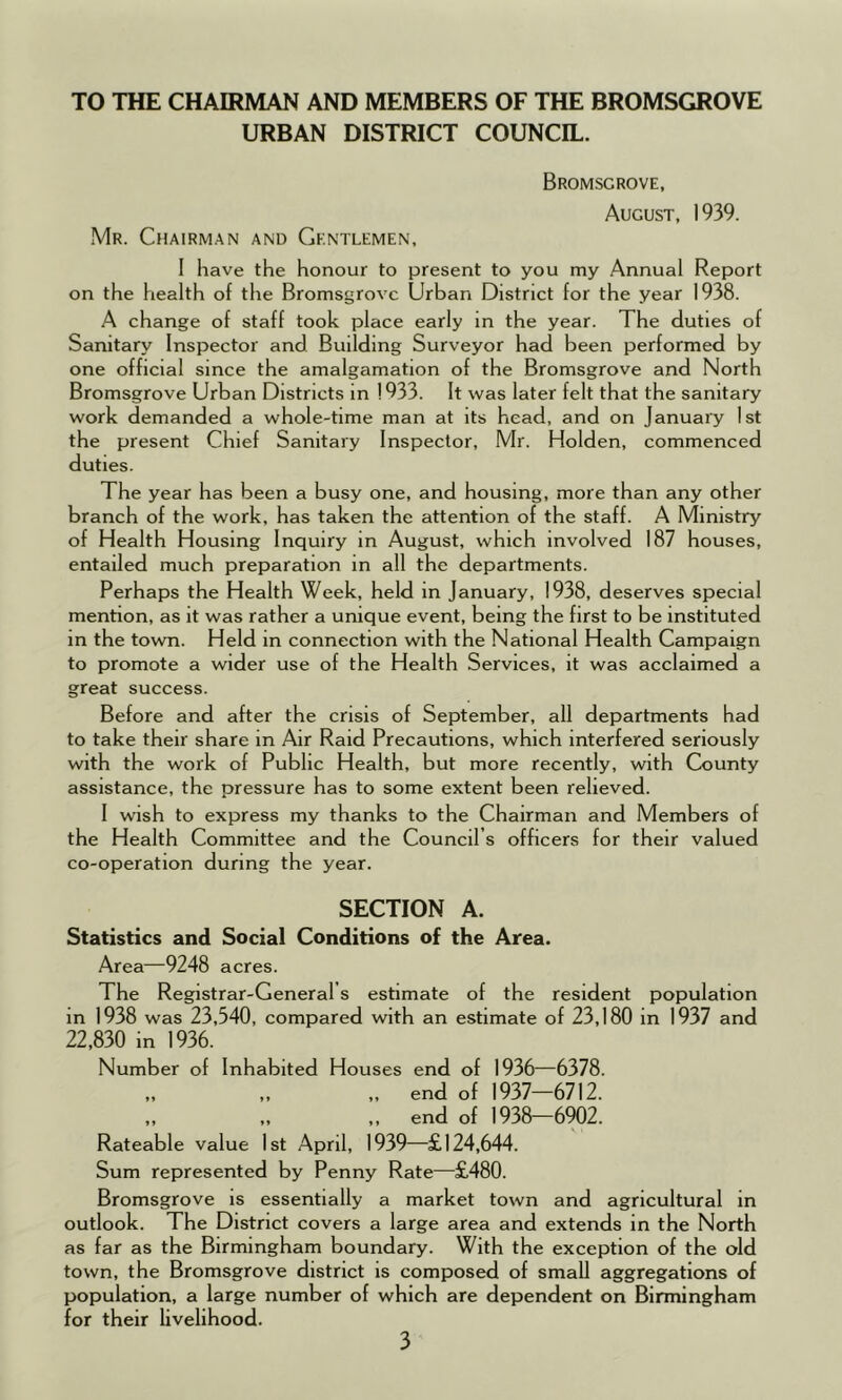 TO THE CHAIRMAN AND MEMBERS OF THE BROMSGROVE URBAN DISTRICT COUNCIL. Bromsgrove, August, 1939. Mr. Chairman and Gentlemen, ! have the honour to present to you my Annual Report on the health of the Bromsgrove Urban District for the year 1938. A change of staff took place early in the year. The duties of Sanitary Inspector and Building Surveyor had been performed by one official since the amalgamation of the Bromsgrove and North Bromsgrove Urban Districts in ! 933. It was later felt that the sanitary work demanded a whole-time man at its head, and on January 1st the present Chief Sanitary Inspector, Mr. Holden, commenced duties. The year has been a busy one, and housing, more than any other branch of the work, has taken the attention of the staff. A Ministry of Health Housing Inquiry in August, which involved 187 houses, entailed much preparation in all the departments. Perhaps the Health Week, held in January, 1938, deserves special mention, as it was rather a unique event, being the first to be instituted in the town. Held in connection with the National Health Campaign to promote a wider use of the Health Services, it was acclaimed a great success. Before and after the crisis of September, all departments had to take their share in Air Raid Precautions, which interfered seriously with the work of Public Health, but more recently, with County assistance, the pressure has to some extent been relieved. 1 wish to express my thanks to the Chairman and Members of the Health Committee and the Council’s officers for their valued co-operation during the year. SECTION A. Statistics and Social Conditions of the Area. Area—9248 acres. The Registrar-General s estimate of the resident population in 1938 was 23,540, compared with an estimate of 23,180 in 1937 and 22,830 in 1936. Number of Inhabited Houses end of 1936—6378. „ ,, ,, end of 1937—6712. ,, ,, ,, end of 1938—6902. Rateable value 1st April, 1939—£124,644. Sum represented by Penny Rate—£480. Bromsgrove is essentially a market town and agricultural in outlook. The District covers a large area and extends in the North as far as the Birmingham boundary. With the exception of the old town, the Bromsgrove district is composed of small aggregations of population, a large number of which are dependent on Birmingham for their livelihood.