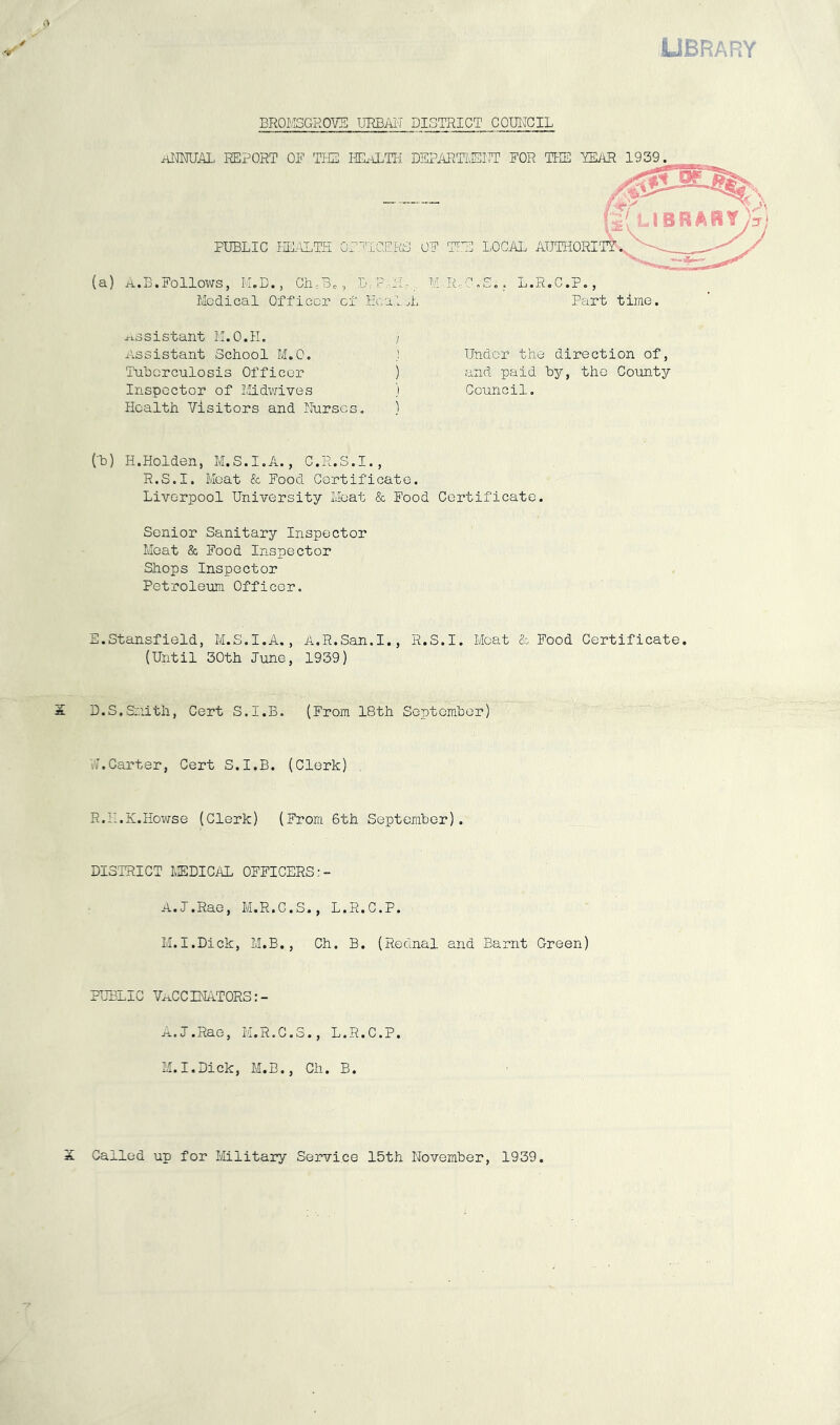 library BROl'SGROVE URBjII'T DISTRICT COUNCIL HiraUAL REPORT OF TIE HE.iLTH DEPARTIIEI'E FOR TIE 'YSiOR 1939. A.B.Follows, K.D., Ch.Bc, D.:- :!.-,, M-R.C.S.. Medical Officer of HcaloL L.R.C.P., Part time. assistant M.O.H. ilssistant School M.O. Tuhcrculosis Officer Inspector of I'lldvjives Health Visitors and Rurscs. I ! Under the direction of, ) and paid by, the Coimty 'i Council. Cb) H.Holden, M.S.I.A., C.R.S.I., R.S.I. Moat & Food Certificate. Liverpool University Meat & Food Certificate. Senior Sanitary Inspector Meat & Food Inspector Shops Inspector Petroleum Officer. E.Stansfield, M.S.I.A., A.R.San.I., R.S.I. Moat & Food Certificate. (Until 30th June, 1939) S D.S.Smith, Cert S.I.B. (From 18th Soptomber) Vv.Carter, Cert S.I.B. (Clerk) R.H.K.Howse (Clerk) (From 6th September). DISTRICT MEDICAL OFFICERS:- A.J.Rae, M.R.C.S., L.R.C.P. M.I.Dick, M.B., Ch. B. (Rednal and Barnt Green) PUBLIC VECCINATORS:- ^.J.Rae, M.R.C.S., L.R.C.P. M.I.Dick, M.B., Ch. B. S Called up for Military Service 15th November, 1939