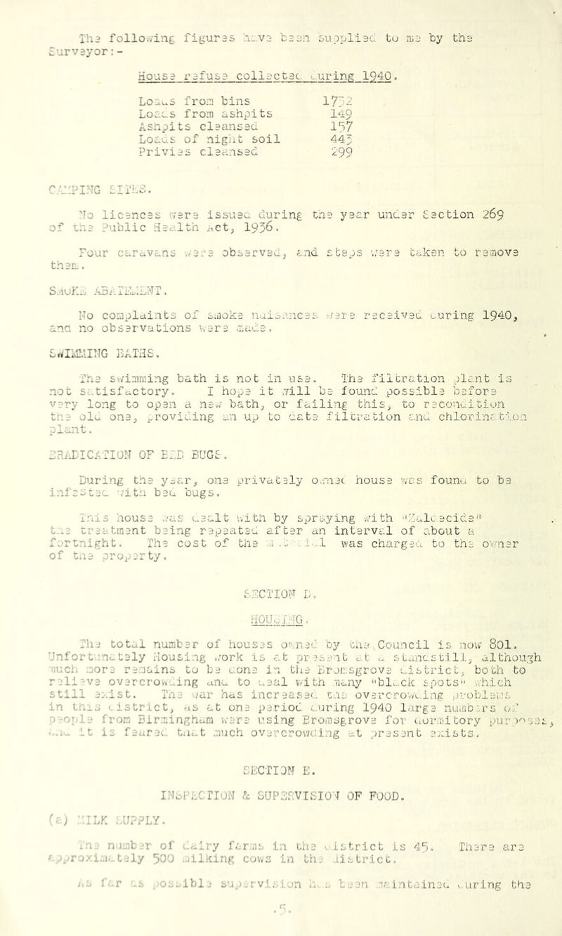 Iha follo./ing figuras '.i.va baan suopliac tu iLa by tha Surveyor;- Housa rafusa collactac. ^.uring 1940 = Lo-c^s froia bins Loa.Ls from ashpits 149 Asnpits claansaci 197 Loaus of nigiit soil 445 Privias claansaci 199 C.IIPING SllhS- 'To licancas rrera issuaa during tna yaar undar Saction 269 of tha Public Haalth nct^ 1956> Four carc^vans v/ara obsarvaclj end steps '.:ara tahan to raiiiova than. S.^iuK^ A5n IsblLNT . No compldints of smoka naionneas -./ara racaivad Loring 19^0^ ana no obsarvations vara made, BATHSo Tna sv/imming bath is not in use. Tha filtration plant is not satisfciCtory. I hope it nill ba found possibla before vary long to opan a navv bath_> or failing this^^ to raconaition tha ola onSj j^-roviding an up to oat a filtration and chlorine-;, tion plant. HRiLldCATION OF EdD BUGS. During tna yaar^ ona privataly OvCnat housa vvas founa to ba infastac -.’itn baa bugs, Tnis housa ./as aaalt with by spraying v7ith Ualo.acida'' t-.a traatinant baing rapaatad after an interval of about a fs-rtnight. The cost of the n.t-.i..,! was chargaa to the ovniar of tna property. S3CTI0F D, HOyoiUG, The total numbar of houses o^nac by tha Council is now 80I, Unfor t'.nc^taly Housing *;ork is at present e.t c>. stonest:i 11, although nuch ;eora remains to ba aona in the Bronsgrove aistrict, both to reli'-va ovarcrov._ing u.na to aaal with iiany bl..ck spots v.hich still ai-.ist. ilia '..-ar has incraasac. tna ovarcTo-vK.ing problems in this I. istrict, as at ona period c.uring 1940 large nuinbn-’s 0/ aaopla from Birminghexm veara using Eromsgrova for uormitory purp''''se it is faarec. tn^t much overcrowding at present as'.ists- SECTION E. INbl’bCnoN SUPESVTSIO T OF FOOD, ^i) ::iLK ;/j??LY. In:; number of dairy fcr.ns in tha '.istrict is 49, Thara aro av,yro/i..iat-,-ly 500 .jilKing cov/s in the ,iistrict. i.-.j r.-.r '.s ,;Osslble sup.ervision ir s been ic.intainec, ..uring tha