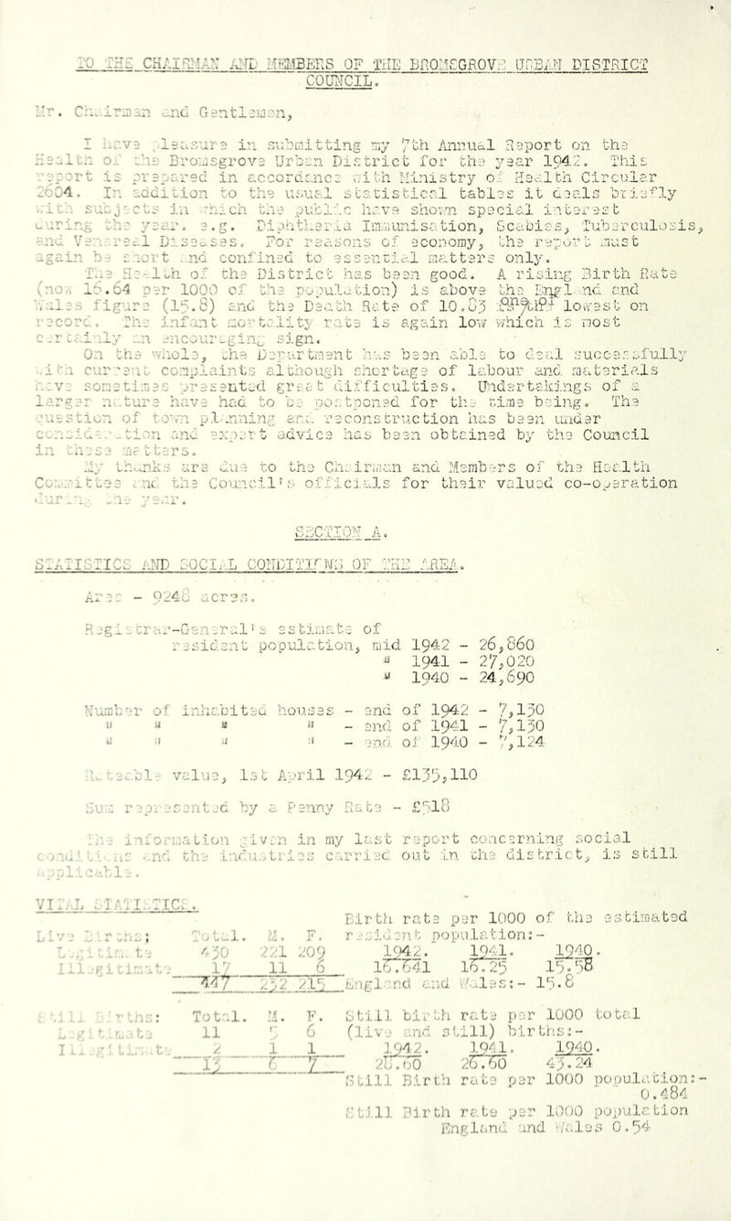 l^M_CKAIR>iA>: AND MELIBBRS OF THE Br^QIlgGROVr' IVuBLN PI STRICT COU]MCIL. I'r. :_ncl Giintl^uon, I i.r.vD ^Iscisur^ in S'ubmitting niy /\nnual Raport on tha Raolt:: oR :’il' Bronsgrova Urban District for tlia ;/9ar 1942, This .'arort i£ prapared in accordc.nca oilh Ministry o:-: Haalth Circular 2oC4. In aadition to the iicual statistical tables it oDals briefly ..iul snbj'cts in ^hich tlie public have shouTi spocial interest urrir.g th-s year, e.g. fipatheria IiiuiLtiisation, CcabiCvS^ Tuberculosis and Vesisr0i.l Disdc^sss, for reasons oi -economy;, the rep'.'rrt must again b-^ saort .nd confined to essentio-.l matters only, Tl.e^Re-rloh of the District has been good. A rising Birth Rt-ite (no.-. 16.64 per 1000 of the population) Is above the E]pol,.,nd and '. lies figure (16.8) and the Death Rate of 10.oj lovvest on record. The infant mortality rate is again low which is most c.rcairly ..n ::;ncauraging sign. On the 'vhole, ^he Dep-artment has been able to deal .succe.ssfull^’' • ii'-i cur.-e’it complaints although shortage of labour and raaterials sometimes presented great di.fficulties, Undertakings of a l.-?.rger n^.ture have had to b;: po.stponed for tlie rime being. The .'uestion of town pl^.nning ani. reconstruction has been under c^:'...ide:w.tio.n end expert advice has been obtained by the Council in wrese matters. hy Ih.^nk.s are due to the Chairman and Members of the HDc-.lt.h Cae-mittee end the Couercilws officic-.ls for their valued co-ojeration • -ur_n- ^'L-j year. SICTIOU A. SIAIISTICS iiND 30CI..L C0NDITIj'~UC OF THB AREf.. Ares - 9248 acre.s, R jgi - trar-General > s es tima,te of resident population^ mid 1942 - 26,860 ^ 1941 - 27,020 « 1940 - 24,690 7,190 7 A 90 ^',124 Uumber of inhabited houses - end of 1942 of 1941 '■ ■* - jnd oJ 1940 ’U cec.b!;- value, i.st April 194,^ - £lp9;110 .h.'r epv esent jc. by a. Penny Rate - £618 . .w i'u'o.'i.aatlon given in my last report co...icerning social e.A iW '.nd the i-whi.:.tries carried out In che district, is still .1 .w-^l. . VI., L let I. tic: . .. : : L '.. t ; 1 .. j. j. uie.at; 0, Tulal. ?/!. F. 490 2:-.'l 209 1/ 11 6 --Tfiy- .41.2. 216 ^ Total. V. ; 11 * ■ 6 /. 1 1 .AU . p_ Birth rate per 1000 of the estimated .. 1 d e n t p o pi u 1 a t i 0 n; - l(yL2.~ 1941. 1^40. iWWi lOs :1 .and and i.t-iles;- IS. 6 1Q41. 1940. 2o760 26^10 49.24 Gtill Birth rate per 1000 pooulacion; 0.484 ft.i.ll Birth rate per 1000 population England and t/ales 0.64