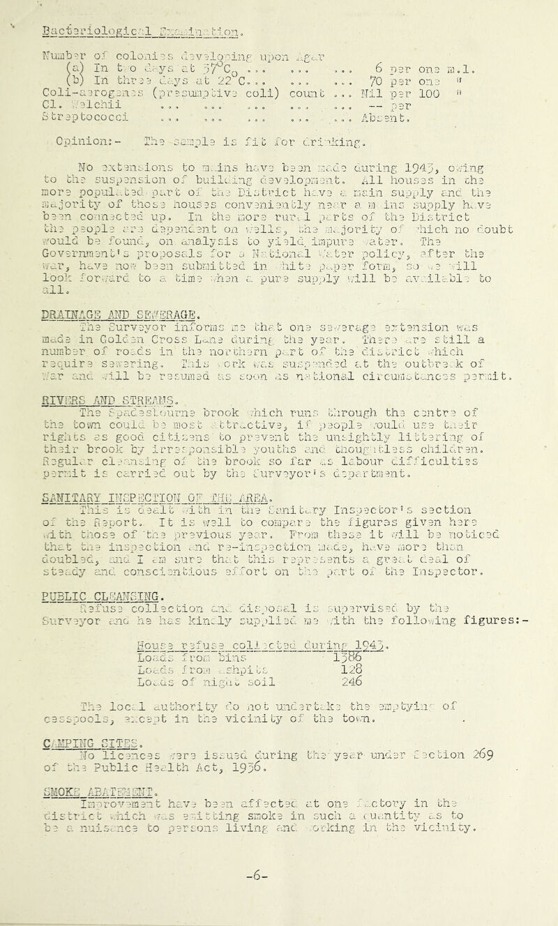 Bactariologic::! bion< Nuii]b'-''r oj coloni:;s d3v^‘loT'inf'' upon ,t ;jpCo ... uc.3''3 at 22 C.. 0 o = . o •. V (a) In t o 2 (b) In thr i'j Coli-a'3rog3nDS (prssw-ipciv; Cl. Cblchii oo. Straptococci .o. coll) count 6 par ona 70 par ona Nil par 100 — par nn 1 (f if Opinions- In a oanipla is fib for cr inking. No axtansions to ns.-ins hava la an nacla during 19'ip5 oning to tha suspansion of building davalopniant. Ill houses in cha more populatad pc.rt of tha District hava a riain supply c.nci. tha iPo.Jority of thcsa houses convaniantly naar a nr ins supply ho.va baan connactad up. In tha niora rum.l parts of tha District tha paopl: dapandant on nal! tha iac.;iority of hich no doubt vcould ba founds on. analysis to yield, iinpura '/atar. Tlia Govarnraant’s proposals for a National hatar polic3^.s after tha have non baan subnittad in tfar look forward to a all. ,vpar forn, so wa aill time ohan a pur a supply nill be available to DRATNAGS MD SEtlENAG.E. Iha Survavor informs ma that ona sanarcupe antansion wa; mada in Goldan Cross Lena during tha year., 1‘har till a nurebar of roads in tha northarn part of tha'district -.'.'hich raquira sanaring. .ork i/cas suspandad at the outbraek of soon as notional circuiuptancas permit '..'ar and nill ba r a sum ad as RIVORS MB STREAMS. Tha dpadasL(nu'‘iia brook jhich runs through tha c.entra of tha tovvn could ba most abtrectiva^ if paopla mould usa tnair rights as good citisans' to prevent tha unsig.htl3i^ littaring of thair brook by irrac-p'^-sibla youths and cnoughtless childran. Regular cleansing of the brook so far as labour difficulties permit is carried out by tha purveyor's department. SfNITARY INGPfiCTION OF THC AREA, of the Baport. It is v/all to compara the figuras givan hare \/ith those of'the previous ^i^aar. From thasa it mill ba noticed that tne inspection c,nd ra-inspection ricAa^ hava more than sura that this raprasant; ^oubled^' and I dr s steady and conscientious affort on great deal of part of tha Inspector PUBLIC CLEANSING. Raiusa collection G-isao, is supervisee, by tha Surveyor end ha has kinaly supplied me \vith tha folio wing figures House refusa collcctad during Loads from bins ' lp55 Loads from ,..ehpits 128 LOc-( .shpi ts ni g.t i u soil Tha loc=-A authority do not undartaka tha amp tying o; ca; nool; :apt in tna vicinity of tha tovni, Citing cites. No licances vara issued during tha'year- under Caction 269 of the Public Health Act_j 193^“ SMOKE ABATEMENT. ImDr'Ove'm.ent hava been affected at on factory in tha district chich mas emitting smoke in such a quantity as to be a nuisc-nce to persons living and /orking ±n tha vicinity. -6-