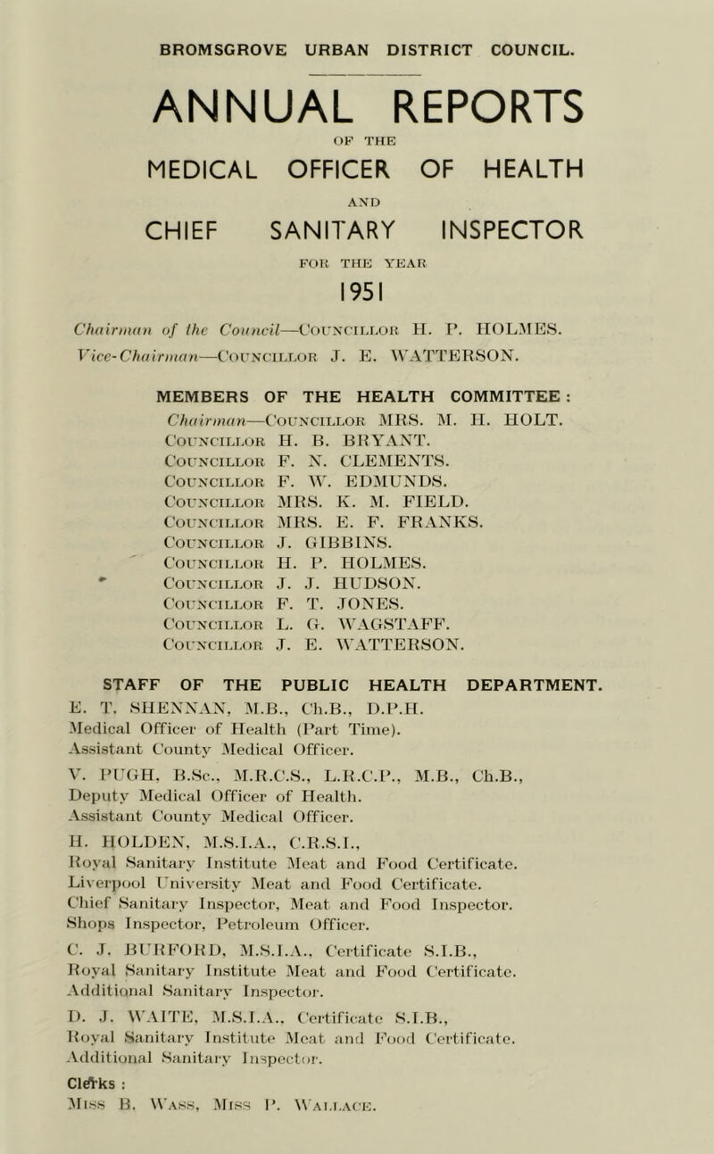 BROMSGROVE URBAN DISTRICT COUNCIL. ANNUAL REPORTS OF THE MEDICAL OFFICER OF HEALTH AND CHIEF SANITARY INSPECTOR FOR THE YEAR 1951 ChairnutH of the Council—Cofnctelur H. P. HOLMES. Vicc-Chuinnan—C’orNCTLT.OR J. E. W'ATTERSON. MEMBERS OF THE HEALTH COMMITTEE ; Chairman—Councieeor MRS. iM. II. HOLT. C'orNCTLLOR H. B. BRYANT. CorxcTLLOR F. N. CLEMENTS. Councillor F. W. EDMUNDS. Councillor MRS. K. M. FIELD. Councillor MRS. E. F. FRANKS. Councillor J. GIBBINS. Councillor H. P. HOLMES. - Councillor J. J. HUDSON. Coi'NCiLLOR F. T. .lONES. Councillor L. G. WAGSTAFF. Councillor J. E. WATTERSON. STAFF OF THE PUBLIC HEALTH DEPARTMENT. E. T. SHENNAN, M.B., Ch.B., D.I’.H. -Medical Officer of Health (Part Time). -Vssistant County Medical Officer. V. PUGH. B.Sc., M.R.C.S., L.R.C.P., M.B., Ch.B., Deputy Medical Officer of Health. .\ssistaut County Medical Officer. H. HOLDE-N, M.S.I.A., C.R.S.L, Royal Sanitary Institute Meat and Food Certificate. Liverpool University Meat and Food Certificate. Chief Sanitary Inspector, Meat and Food Inspector. Shops Inspector, Petroleum Officer. C. J. B1:RF0RD, -M.S.I.A.. Certificate S.I.B., Royal Sanitary Institute -Meat and Fooil Certificate. -\dditional Sanitary Inspector. D. J. W'.VITE, -M.S.I.-V.. Certificate S.I.B., Royal Sanitary Institute -Meat and Food Certificate. -Vdditional Sanitary Inspector. Cl*ks : ;Mi.ss B. Wasw, -Miss P. Wallace.