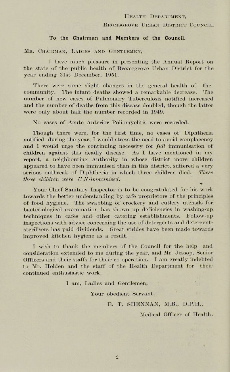 Uii<)5i.s(iROVE Urban District Cocncil. To the Chairman and Members of the Council. Mr. CiiAiitMAx, Lauie.s and (Jent].emT':n, I Jiave inucli jileasurc in presentiii the Annual Hepurt on the state of the public health of Bromssrovc rrban District for the year ending 31st December, 1951. There were some slight changes in tiie general Iiealth of the community. The infant deaths showed a remarkable decrease. The number of new cases of Pulmonary Tuberculosis notified increased and the number of deaths from this disease doubled, though the latter were only about half the number recorded in 1949. No cases of Acute Anterior Poliomyelitis were recorded. Though there were, for the first time, no cases of Diphtheria notified during the year, I would stress the need to avoid complacency and I would urge the continuing necessity for full immunisation of children against this deadly disease. As I have mentioned in my report, a neighbouring Authority in whose district more children appeared to have heen immunised than in this district, suffered a very serious outbreak of Diphtheria in which three children died. These three children were UN-immunised. Your Chief Sanitary Inspector is to he congratulated for his work towards the better understanding by cafe proprietors of the principles of food hygiene. The swabbing of crockery and cutlery utensils for bacteriological examination has shown up deficiencies in washing-up techniques in cafes and other catering establishments. Follow-up inspections with advice concerning the use of detergents and detergent- sterilisers has paid dividends. Great strides have been made towards improved kitchen hygiene as a result. I wish to thank the members of the Council for the help and consideration extended to me during the year, and Mr. Jessop, Senior Officers and their staffs for their co-operation. I am greatly indebted to Mr. Holden and the staff of the Health Department for their continued enthusiastic work. I am. Ladies and Gentlemen, Your obedient Servant, E. T. SHENNAX, M.B., D.P.H.. -Aledical Officer of Health.