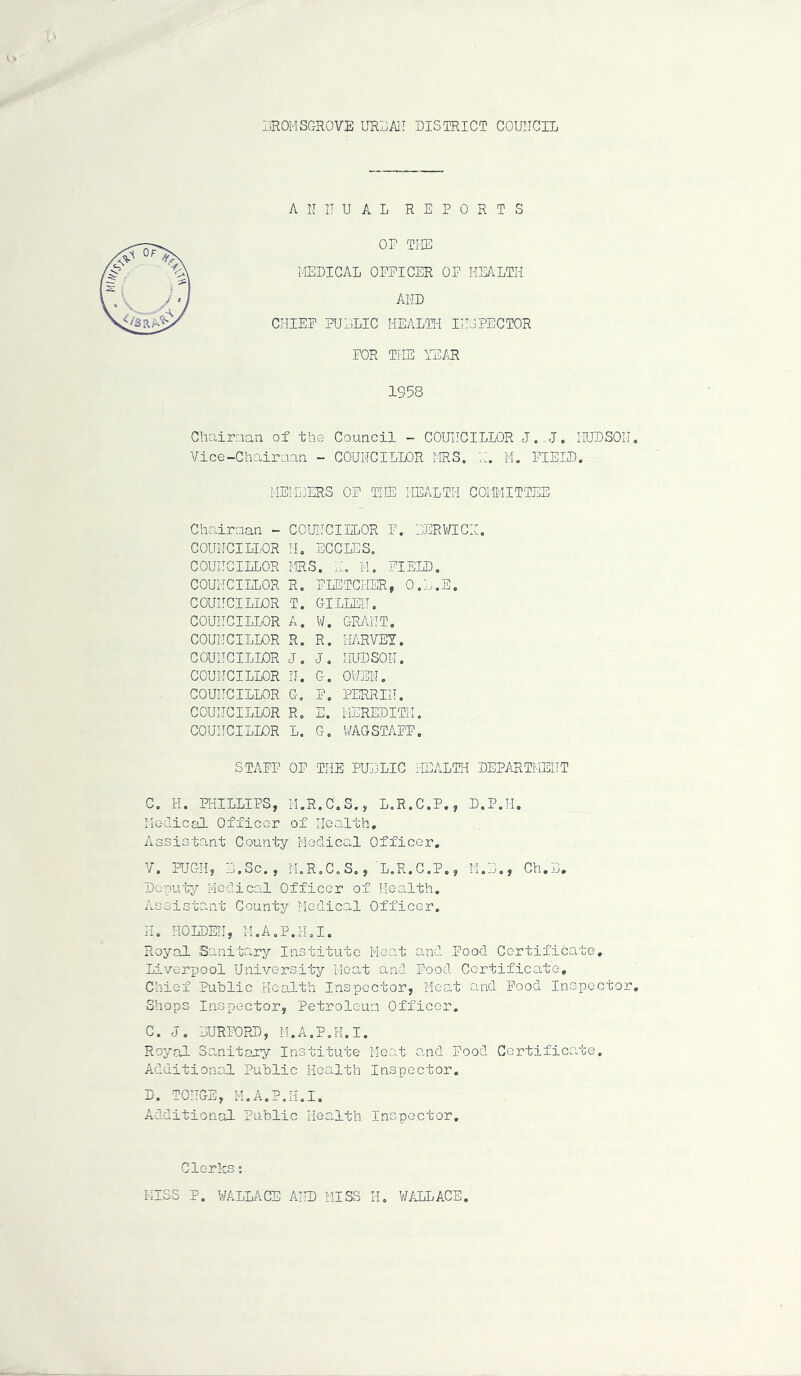 :JROMSCtROVE urraii district couiicil AN IT UAL REPORTS OP THE MEDICAL OFFICER OF HEALTH AND CHIEF PULLIC HEALTH INSPECTOR FOR THE TE/iR 1958 Chairaaii of the Council - COUNCILLOR J.„J. HUDSON Vice-Chairaan - COUNCILLOR MRS. H. M. FIELD. ME!L:ERS OF THE HEALTH COMMITTEE Chairman - COUNCIILOR P. EERV/ICH. COUNCILLOR COUNCILLOR COUNCILLOR COUNCILLOR COUNCILLOR COUNCILLOR COUNCILLOR COUNCILLOR COUNCILLOR COUNCILLOR COUNCILLOR IL ECCIES. MRS. H, M, FIELD, R, FLETCHER, O.L.E. T. GILLEN. A. V/. grant, R, R. HARVEY. J, J, HUDSON. N. G. OWEN, G, F, PERRIN. R, E. MEREDITH. L. G, WAGSTAFF. STAFF OF THE PULLIC HEALTH DEPARTMENT C, H. PHILLIPS, M.R.C.S., L.R.C.P., D,P,H. ilGdical Officer of Health, Assistant County Medical Officer, V. PUGH, L.Sc., M.R.C.S,, L.R.C.Po, 11.L., Ch.L, Dc-putjr Medical Officer of Health, Assistant County Medical Officer. H, HOLDEN, M.A.P.H.I. Royal Sanitary Institute Meat and Pood Certificate, Liverpool University Moo.t and Food Certificate, Chief Public Health Inspector, Meat and Food Inspector Shops Inspector, Petroleun Officer. C. J, LURFORD, M.A.P.H.I. Royrcl Sanitary Institute Meat o-nd Food Certificate, Additional Public Health Inspector, D. TONGS, M.A.P.H.I, Additional Public Health Inspector, Clerks; MISS P. WALLACE AHD MISS H, WALLACE