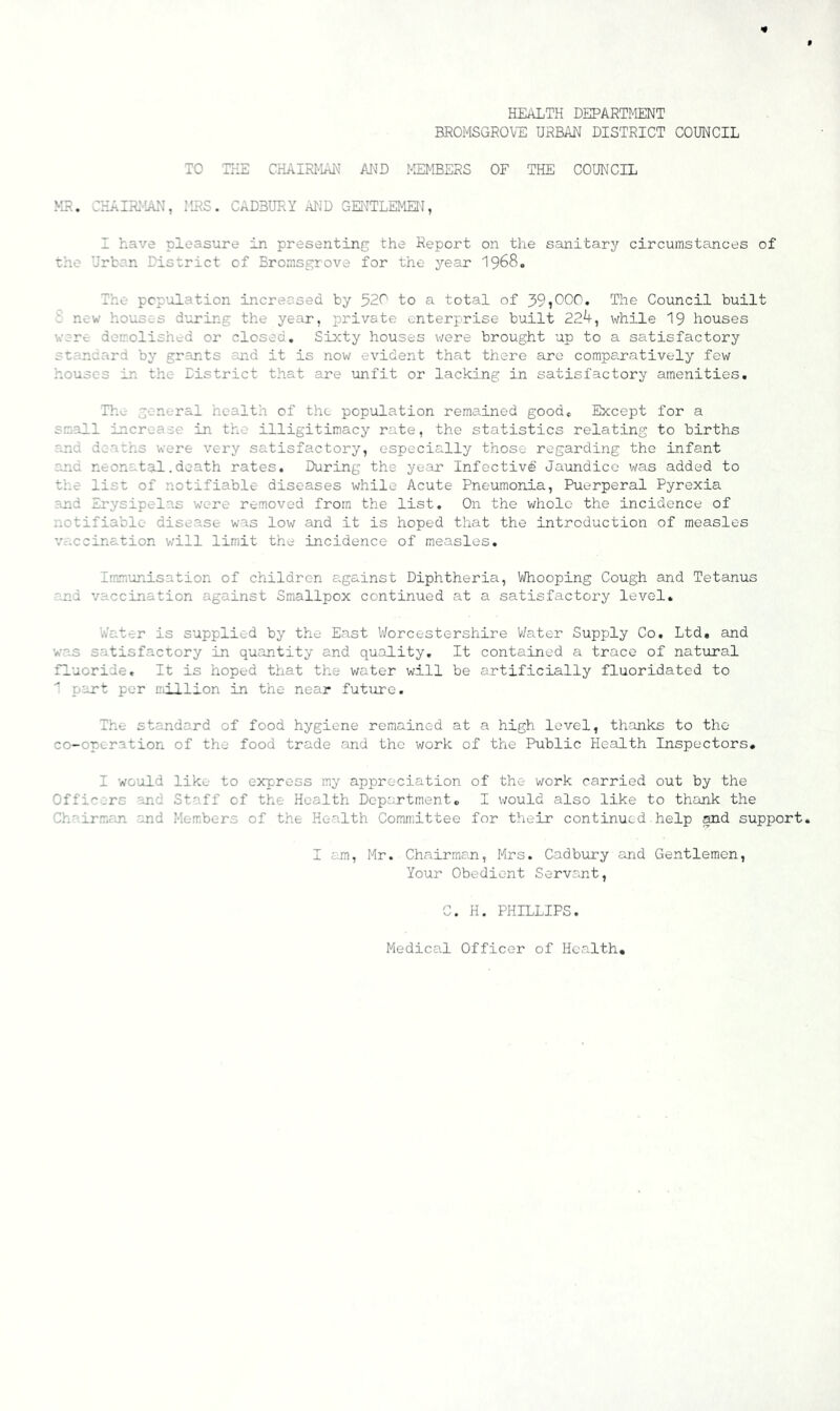 HEALTH DEPARTMENT BROMSGROVE URBAN DISTRICT COUNCIL TO THE CHAIRMAN AInID MEMBERS OF THE COUNCIL MR. CKAIR:-'AN, ILRS. CADBURY AND GElUTLEMEI\f, I have pleasure in presenting the Report on the sanitary circumstances of the Urban District of Bromsgrove for the year I968. The pcp’olation increased by 520 to a total of 39?000. The Council built i new houses during the year, ^private enterprise built 224, while 19 houses were demolished or closed. Sixty houses were brought up to a satisfactory standard by grants and it is now evident that there are compaoratively few houses in the District that are unfit or lacking in satisfactory amenities. The general health of the population remained good* Except for a smiall increase in the illigitimacy rate, the statistics relating to births and deaths were very satisfactory, especially those regarding the infant and neonatal.death rates. During the year Infectivd Jaundice was added to tlie list of notifiable diseases while Acute Pneumonia, Puerperal Pyrexia and Erysipelas were removed from the list. On the whole the incidence of notifiable disease was low and it is hoped that the introduction of measles vaccination will limit the incidence of measles, Immiinisation of children against Diphtheria, IVhooping Cough and Tetanus er.d vaccination against Smallpox continued at a satisfactory level. Water is supplied by the East Worcestershire Water Supply Co, Ltd, and was satisfactory in quantity and quality. It contained a trace of natural fluoride. It is hoped that the water will be artificially fluoridated to part per niillion in the near future. The standard of food hygiene remained at a high level, thanks to the co-operation of the food trade and the work of the Public Health Inspectors, I would like to express my appreciation of the work carried out by the Officers and Staff of the Health Department, I would also like to thank the Chairman and Members of the Health Committee for their continued help and support. I am, Mr. Chairman, Mrs. Cadbury and Gentlemen, Your Obedient Servant, C. H. PHILLIPS. Medical Officer of Health,