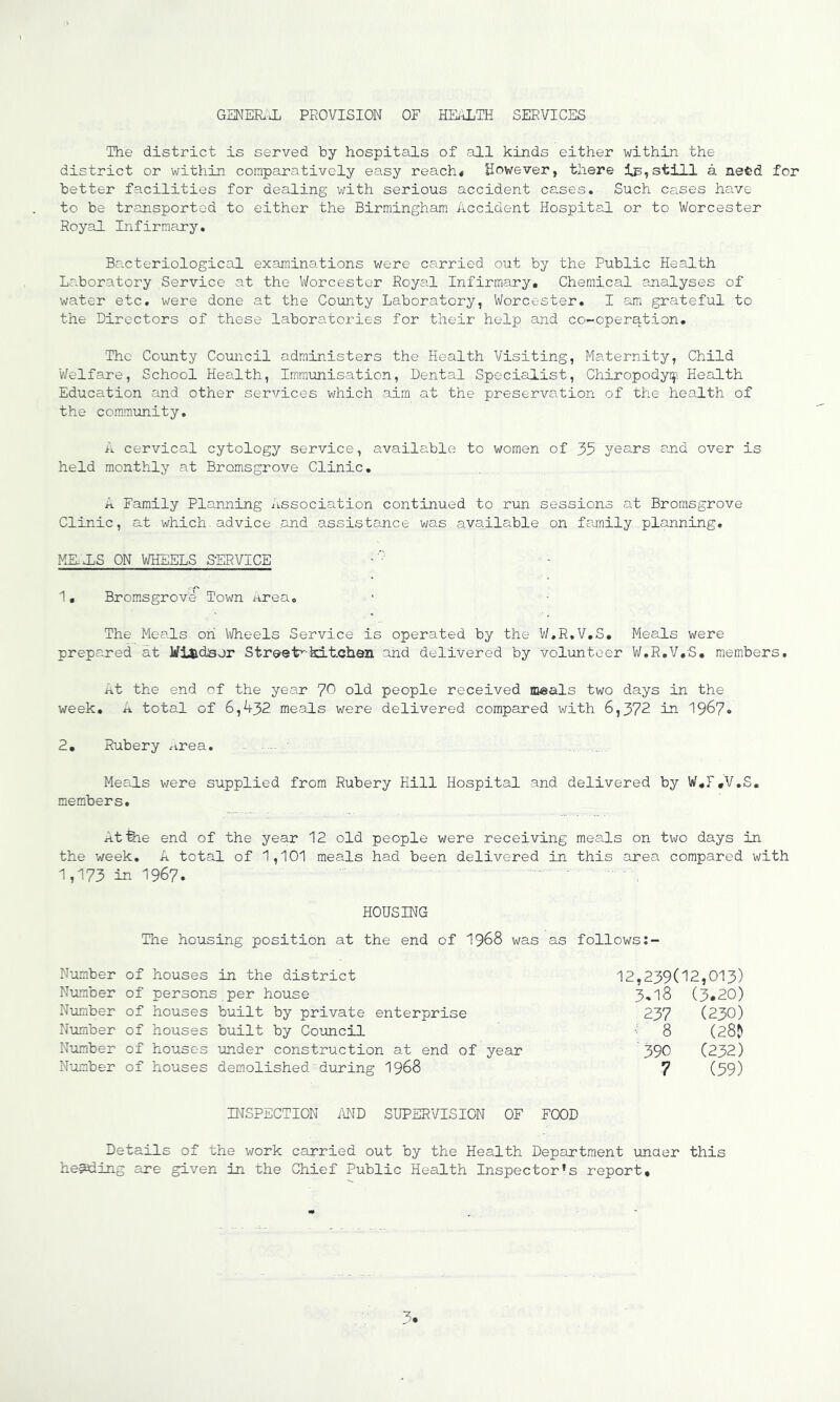 GENER'X PROVISION OF HEALTH SERVICES The district is served by hospitals of all kinds either within the district or within comparatively easy reach* However, there still a need for better facilities for dealing with serious accident cases. Such cases have to be transported to either the Birmingham Accident Hospital or to Worcester Royal Infirmary. Bacteriological examinations were carried out by the Public Health Laboratory Service at the Worcester Royal Infirmary, Chemical analyses of water etc. were done at the County Laboratory, Worcester. I am grateful to the Directors of these laboratories for their help and co-operq.tion. The County Council administers the Health Visiting, Maternity, Child Welfare, School Health, Immunisation, Dental Specialist, Chiropodyi^i Health Education and other services which aim at the preservation of the health of the community, A cervical cytology service, available to women of 35 years emd over is held monthly at Bromsgrove Clinic, A Family Planning Association continued to run sessions at Bromsgrove Clinic, at which.advice and assistance was.available on family planning, MKXS ON WHEELS SERVICE '' • 1 • Brom,sgrove Town area. The Meals on Wheels Service is operated by the W.R.V.S, Meals were prepared at Milidsor Street^-kitchan and delivered by volunteer W.R.V.S, members. At the end of the year 7^ old people received m-eals two days in the week, A total of 6,432 me.als were delivered compared with 6,372 in 1967« 2, Rubery rirea, Mecls were supplied from Rubery Hill Hospital and delivered by W,T,V,S, members. At fee end of the year 12 old people were receiving meals on two days in the week, A total of 1,101 meals had been delivered in this area compared with 1,173 in 1967. HOUSING The housing position at the end of I968 was as follows Number of houses in the district Number of persons per house Number of houses built by private enterprise Number of houses built by Coimcil Number of houses under construction at end of year Number of houses demolished'during I968 12,239(12,013) 3.18 (3.20) 237 (230) 8 (28? 390 C232) 7 (39) INSPECTION i\ND SUPERVISION OF FOOD Details of the work carried out by the Health Department unaer this heading are given in the Chief Public Health Inspector’s report.
