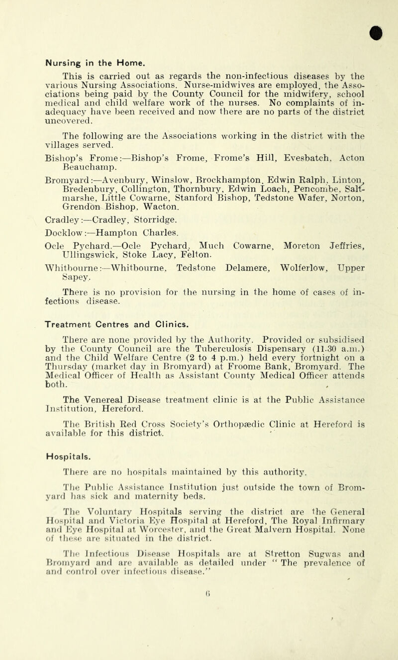 Nursing in the Home. This is carried out as regards the non-infectious diseases by the various Nursing Associations. Nurse-inidwives are employed, the Asso- ciations being paid by the County Council for the midwifery, school medical and child welfare work of the nurses. No complaints of in- adequacy have been received and now there are no parts of the district uncovered. The following are the Associations working in the district with the villages served. Bishop’s FromeBishop’s Frome, Frome’s Hill, Evesbatch, Acton Beauchamp. Bromyard;—Avenbury, Winslow, Brockhampton. Edwin Ralph, Linton^ Bredenbury, Collington, Thornbury, Edwin Loach, Pencombe, Salt- niarshe. Little Cowarne, Stanford Bishop, Tedstone Wafer, Norton, Grendon Bishop, Wacton. Cradley:—Cradley, Storridge. Docklow:—Hampton Charles. Ode Pychard.—Ode Pychard,, Much Cowarne, Moreton Jeffries, Ullingswick, Stoke Lacy, Felton. Whitbourne:—Whitbourne, Tedstone Delamere, Wolferlow, Upper Sapey, There is no provision for the nursing in the home of cases of in- fections disease. Treatment Centres and Clinics. There are none provided by the Authority. Provided or subsidised by the County Council are the Tuberculosis Dispensary (11.30 a.in.) and the Child Welfare Centre (2 to 4 p.m.) held every fortnight on a Tliursday (market day in Bromyard) at Froome Bank, Bromyard. The Medical Officer of Health as Assistant County Medical Officer attends both. The Venereal Disease treatment clinic is at the Public Assistance Institution, Llereford. The British Red Cross Society’s Orthopaedic Clinic at Hereford is available for this district. Hospitals. There are no liospitals maintained by this authority. ’I'he Public Assistance Institution just outside the town of Brom- yard lias sick and maternity beds. The Voluntary Hospitals serving the district are the General Hosfiilal and Victoria Eye Hos])ital at Hereford, The Royal Infirmary and Eye, Hospital at Worcester, and the Great Malvern Hospital. None of these are situated in the district. 'Fhe Infectious Disease Hospitals are at Stretton Sugwas and Bromyard and are available as detailed under “ The prevalence of and control over infectious disease.” c.