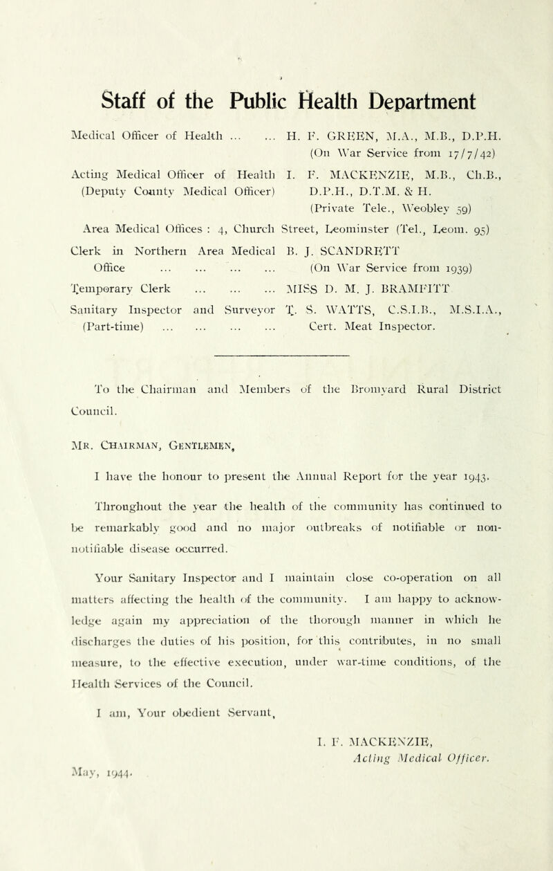 Staff of the Public Health Department Medical Officer of Health H. F. GREEN, M.A., M.B., D.P.H. (On War Service from 17/7/42) Acting Medical Officer of Health I. E. MACKENZIE, M.B., Ch.B., (Deputy County Medical Officer) D.P.H., D.T.M. & H. (Private Tele., Weobley 59) Area Medical Offices : 4, Church Street, Leominster (Tel., Leom. 95) Clerk in Northern Area Medical B. J. SCANDRETT Office ... (On War Service from 1939) Lemporary Clerk IMISS D. M. J. BRAMP'ITT Sanitary Inspector and vSurveyor T. S. WATTS, C.S.I.B., M.S.I.A., (Part-time) Cert. Meat Inspector, To the Chairman and IMembers of the Bromyard Rural District Council. Mr. Ch.mrman, Genti^kmen, I have the honour to present the Annual Report for the year 1943. Throughout the year the health of the community has continued to lie remarkably good and no major outbreaks of notifiable or non- notiliable disease occurred. Your vSanitary Insj>ector and I maintain close co-operation on all matters affecting the health of the community. I am happy to acknow- ledge again my appreciation of the thorough manner in which he discharges the duties of his position, for this contriibutes, in no small measure, to the effective e.xecuition, under war-time conditions, of the Health Services of the Council, I am. Your obedient Servant, 1. E. MACKEINZIE, Aclhig Medical Officer. May, 1944.