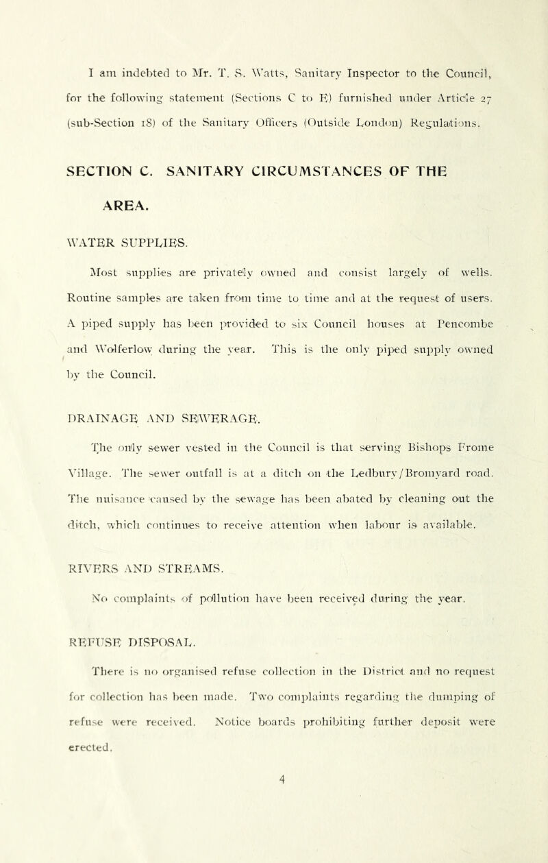 I am indebted to Mr. T. S. Watts, Sanitary Inspector to the Council, for the following- statement (Sections C to K) furnished under Article 27 (sub-Section iS) of the vSanitar^' Officers (Outside London) Regulaitions. SECTION C. SANITARY CIRCUMSTANCES OF THE AREA. WATER SUPPLIES. Most supplies are privately owned and consist largely of wells. Routine samples are taken from time to time and at the request of users. A piped supply has been provided to six Council houses at Pencombe and WWlferlow during the year. This is the only piped supply owned by the Council. DRAINAGE AND vSEWERAGE. The only sewer vested in the Council is that serving Bishops Prome ^allage. 'I'lie sewer outfall is at a ditch on the Ledbury/Bromyard road. The nuisance caused by the sewage has been abated by cleaning out the ditch, which continues to receive attention when labour is available. RIVERvS AND STREAMvS. No complaints of polliition have Ijeeii received during the year. REFUSE DISPOSAL. There is no organised refuse collection in the District and no request for collection has been made. 'I'wo conqilaints regarding tlie dumping of refuse were recei\'ed. Notice boards ])rohibiting furtlier deposit -w-ere erected.